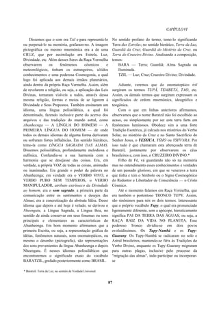 CAPÍTULOVI
Dissemos que o som era Tzil e para representá-lo
ou perpetuá-lo na memória, grafaram-no. A imagem
pictográfica ou mesmo mnemônica era a de uma
CRUZ, que por assimilação era Estrela, Luz,
Divindade, etc. Além desses Seres da Raça Vermelha
observarem os fenômenos cósmicos e
meteorológicos, tinham os estrangeiros, sólidos
conhecimentos e uma poderosa Cosmogonia, a qual
logo foi aplicada aos demais irmãos planetários,
ainda dentro da própria Raça Vermelha. Assim, além
de revelarem a religião, ou seja, a aplicação das Leis
Divinas, tornaram visíveis a todos, através dessa
mesma religião, formas e meios de se ligarem à
Divindade e Seus Prepostos. Também ensinaram um
idioma, uma língua polissilábica, a qual foi
denominada, fazendo inclusive parte do acervo dos
arquivos e das tradições do mundo astral, como
Abanheenga — A LÍNGUA DO HOMEM — A
PRIMEIRA LÍNGUA DO HOMEM — de onde
todos os demais idiomas de alguma forma derivaram
ou sofreram fortes influências. Em sentido hierático,
temo-la como LÍNGUA SAGRADA DAS ALMAS.
Dissemos polissilábica, profundamente melodiosa e
eufônica. Confundia-se a sua harmonia com a
harmonia que se desejasse das coisas. Era, em
verdade, a própria VOZ de todas as coisas, animadas
ou inanimadas. Era grande o poder da palavra no
Abanheenga; em verdade era o VERBO VIVO, o
VERBO PURO SEM TEMPEROS, o VERBO
MANIPULADOR, atributo extrínseco da Divindade
ao homem, era o som sagrado, a primeira parte da
comunicação entre os sentimentos e desejos das
Almas; era a concretização da abstrata Idéia. Desse
idioma que depois e até hoje é velado, se derivou o
Nheengatu, a Língua Sagrada, a Língua Boa, no
sentido de ainda conservar em seus fonemas ou sons
principais e elementares as características do
Abanheenga. Em bom momento afirmamos que a
primeira Escrita, ou seja, a representação gráfica de
idéias, fenômenos naturais, sons onomatopáicos, ou
mesmo o desenho (pictografia), são representações
dos sons provenientes da língua Abanheenga e depois
Nheengatu. É nesses idiomas polissilábicos que
encontraremos o significado exato do vocábulo
BARATZIL, grafado posteriormente como BRASIL.
No sentido profano do termo, temo-lo significando
Terra das Estrelas; no sentido hierático, Terra da Luz;
Guardiã da Cruz; Guardiã do Mistério da Cruz, ou
Terra do Cruzeiro Divino. Analisando a composição,
temos:
BARA — Terra; Guardiã; Alma Sagrada ou
Iluminada.
TZIL — Luz; Cruz; Cruzeiro Divino; Divindade.
Adiante, veremos que do onomatopáico tzil
surgiram os termos TUPÃ, TEMBETÁ, TAO, etc.
Assim, os demais termos que surgiram expressam os
significados de ordem mnemônica, ideográfica e
teogônica.
Com o que em linhas anteriores afirmamos,
observamos que o nome Baratzil não foi escolhido ao
acaso, ou simplesmente por ser esta terra farta em
fenômenos luminosos. Obedece sim a uma forte
Tradição Esotérica, já calcada nos mistérios do Verbo
Solar, no mistério da Cruz e no Santo Sacrifício do
Senhor Jesus, o YESHUA, YSHO ou YSHVARA. Por
isso tudo é que chamaram esta abençoada terra de
Baratzil, justamente por observarem os céus
brasileiros e, com isso, o CRUZEIRO DIVINO.*
Filho de Fé, vá guardando não só na memória
mas no entendimento esses conhecimentos e verdades
de um passado glorioso, em que se venerava a terra
que tinha e tem o Símbolo ou o Signo Cosmogônico
do Redentor e Libertador de Consciência — o Cristo
Cósmico.
Até o momento falamos em Raça Vermelha, que
era também o portentoso TRONCO TUPY. Assim,
são sinônimos para nós os dois termos. Interessante
que o próprio vocábulo Tupy, o qual era pronunciado
ligeiramente diferente, sem a apócope, hieraticamente
significa PAI DA TERRA DAS ÁGUAS, ou seja, a
RAÇA RAIZ DA VIDA NO PLANETA. Esse
poderoso Tronco dividiu-se em dois povos
evoluidíssimos. Os Tupy-Nambá e os Tupy-
Guarany. Os Tupy-Nambá se radicaram no solo e
Astral brasileiros, mantendo-se fiéis às Tradições do
Verbo Divino, enquanto os Tupy-Guarany migraram
para outras plagas, inclusive pelo processo da
"migração das almas", indo participar ou incorporar-
se
* Baratzil: Terra da Luz, no sentido de Verdade Universal.
87
 