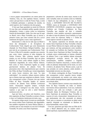 UMBANDA — A Proto-Síntese Cósmica
a novos grupos reencarnatórios em outras partes da
América, Ásia, etc. Em capítulos futuros, veremos
como e por que houve a cisão do Tronco Tupy, e como
a Umbanda participou e participa da reunião, no
astral superior, dos Condutores dos dois grupos.
E bom que fique guardado na mente do Filho de
Fé esse fato, pois entenderá melhor quando citarmos
deturpações, cismas e outras cisões na tormentosa
história da humanidade. Então, fica claro que foi aqui
no Brasil, com a Raça Vermelha, que se iniciou o
primeiro cisma, que como veremos não foi a priori
totalmente divergente e nem o mais significativo.
Interessante é o fato de ter sido aqui no Brasil o
início das deturpações e da divergência do
Conhecimento Total, daquilo que seria futuramente
chamado de Proto-Síntese Relígio-Científica. Aqui
pois terá de ser restaurado esse Conhecimento Total.
E bom o Filho de Fé entender e guardar esse conceito
que, como vimos, expressa os altos desígnios da
Justiça Cósmica. Mas voltemos àqueles áureos
tempos, no seio da Raça Vermelha, aqui em pleno
Baratzil. Já vimos como tinham surgido os Seres
Espirituais degredados de outras Pátrias Siderais,
bem como os Seres Espirituais ligados ao campo
gravitacional kármico do planeta Terra. Só
precisamos citar o fato importantíssimo que a maioria
dos Filhos da Raça Vermelha que vieram degredados
de outros locais cósmicos não eram "os mais
endividados". Ao contrário, tinham maiores créditos
que as futuras raças que surgiriam no planeta. Assim,
eles conseguiram evoluir e fizeram com que muitos
Filhos da Raça Vermelha ligados ao sistema
evolutivo do planeta Terra também evoluíssem
muito. Alcançaram naqueles tempos, evolução
inimaginável e inatingível nos dias atuais. Assim,
vejamos o que aqui no solo e astral brasileiro
aconteceu com eles.
Aqui por baixo, em pleno solo brasileiro, esses
dois segmentos da Raça Vermelha se uniram e foram,
é claro, os Condutores intelectuais de toda a raça.
No aspecto relígio-moral, tiveram na contribuição
dos nossos nobres Seres Espirituais não degredados,
mas também originários de outras Pátrias Siderais, o
corolário para as suas atuações no seio da Civilização
Vermelha. No astral, esses Seres Espirituais
prepararam o advento de outras raças, mesmo as de
cútis vermelha, tanto na Lemúria como na Atlântida,
e depois da raça subseqüente, ou seja, a Ariana.
Assim, o GOVERNO OCULTO DO PLANETA
TERRA estava já formando a CONFRARIA DOS
ESPÍRITOS ANCESTRAIS, composta essa Augusta
Confraria por Grandes Condutores da Raça
Vermelha, que mantêm até hoje o comando
vibratório, como também emissários representantes
de todas as raças do planeta. Essa Confraria, se é que
posso assim me expressar, habita a 1- Esfera do
astral superior inerente ao planeta Terra.
Do exposto, esperamos ter deixado claro que
muitos Seres Espirituais da Raça Vermelha voltaram
às suas Pátrias Siderais de origem, sendo que alguns,
por renúncia, até hoje permanecem como membros
de comando na Confraria dos Espíritos Ancestrais.
Os outros Seres Espirituais da Raça Vermelha, cuja
evolução estava condicionada ao sistema vibratório
do planeta Terra e que também tinham alcançado
inimaginável evolução através da roda das
reencarnações, também compõem a Augusta
Confraria dos Espíritos Ancestrais, e muitos deles já
estão em planetas distanciados de há muito, no setor
evolutivo, do planeta Terra. Mesmo assim, a par de
suas jornadas em outros planetas, ainda atendem a
humanidade terrestre nos dias atuais.
Os demais contingentes da Raça Vermelha que
não conseguiram evoluir naqueles áureos tempos
foram reencarnando em mistura com outras raças,
onde também desempenharam papel importantíssimo
na evolução delas.
Nos capítulos futuros veremos essas atuações dos
Seres da Raça Vermelha em todos os demais
movimentos étnicos planetários. Com isso, realmente
afirmamos que, pela sua evolução e pelo grau
alcançado diante da Hierarquia Cósmica, são os
Seres Espirituais da portentosa Raça Vermelha os
regentes de toda a humanidade. Justamente por isso é
que praticamente não têm encarnado no planeta
Terra, pois os mesmos se encontram no plano astral
superior, dirigindo ou orientando os destinos de
nossa humanidade, ontem e hoje.
Com isso, queremos que fique claro ao Filho de Fé
que o Brasil (Baratzil) tem, no cenário astral e
moral-espiritual, responsabilidade de altíssima
88
 