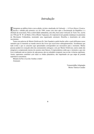 Introdução
ntregamos ao público leitor a nova edição, revista e atualizada, de Umbanda — A Proto-Síntese Cósmica,
escrita e editada pela primeira vez em 1989, exatos cem anos após a Proclamação da República e a
abolição da escravatura. Para a coletividade umbandista, esta obra, bem como Umbanda de Todos Nós, escrita
em 1956 por W. W. da Matta e Silva (Mestre Yapacany), foi responsável por grandes mudanças no panorama
do Movimento Umbandista, mostrando uma organização estrutural, filosófica e doutrinária até então
inexistentes.
Temos nas palavras de Mestre Orishivara (Sr. Sete Espadas) a pedra basilar sobre a qual edificamos nosso
santuário que se transmite ao mundo através dos livros que escrevemos subseqüentemente. Acreditamos que
tudo evolui e que os conceitos aqui apresentados correspondem aos necessários para o momento. Muitas
pessoas podem ter avançado além dos ensinamentos entregues a nós por Mestre Orishivara; outros ainda não
atingiram a compreensão mesmo de assuntos mais básicos. Compreendemos então que o momento a que este
livro é dedicado está no interior de cada pessoa, não no calendário temporal, mas no das vivências espirituais.
Assim, esperamos contribuir com todos os irmãos planetários, não importando em que etapa da jornada
espiritual se encontrem.
Bênçãos de Paz e Luz dos Arashas a todos!
Aranauam
Yamunisiddha Arhapiagha
Mestre Tântrico Curador
9
E
 