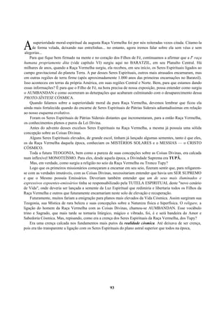 superioridade moral-espiritual da augusta Raça Vermelha foi por nós reiteradas vezes citada. Citamo-la
de forma velada, deixando nas entrelinhas... no entanto, agora iremos falar sobre ela sem véus e sem
alegorias...
Para que fique bem firmado na mente e no coração dos Filhos de Fé, continuamos a afirmar que a Ia
raça
humana propriamente dita (vide capítulo VI) surgiu aqui no BARATZIL, em seu Planalto Central. Há
milhares de anos, quando a Raça Vermelha surgiu, ela recebeu, em seu início, os Seres Espirituais ligados ao
campo gravitacional do planeta Terra. A par desses Seres Espirituais, outros mais atrasados encarnaram, mas
em outras regiões de terra firme (após aproximadamente 1.000 anos das primeiras encarnações no Baratzil).
Isso aconteceu em terras da própria América, em suas regiões Central e Norte. Bem, para que estamos dando
essas informações? É para que o Filho de Fé, na hora precisa de nossa exposição, possa entender como surgiu
o AUMBANDAN e como ocorreram as deturpações que acabaram culminando com o desaparecimento dessa
PROTO-SÍNTESE CÓSMICA.
Quando falamos sobre a superioridade moral da pura Raça Vermelha, devemos lembrar que ficou ela
ainda mais fortalecida quando do encarne de Seres Espirituais de Pátrias Siderais adiantadíssimas em relação
ao nosso esquema evolutivo.
Foram os Seres Espirituais de Pátrias Siderais distantes que incrementaram, para a então Raça Vermelha,
os conhecimentos plenos e puros da Lei Divina.
Antes do advento desses excelsos Seres Espirituais na Raça Vermelha, a mesma já possuía uma sólida
concepção sobre as Coisas Divinas.
Alguns Seres Espirituais elevados, de grande escol, tinham já lançado algumas sementes, tanto é que eles,
os da Raça Vermelha daquela época, conheciam os MISTÉRIOS SOLARES e o MESSIAS — o CRISTO
CÓSMICO.
Toda a futura TEOGONIA, bem como a pureza de suas concepções sobre as Coisas Divinas, era calcada
num inflexível MONOTEÍSMO. Para eles, desde aquela época, a Divindade Suprema era TUPÃ.
Mas, em verdade, como surgiu a religião no seio da Raça Vermelha ou Tronco Tupy?
Logo que os primeiros missionários começaram a encarnar em seu seio, fizeram sentir que, para religarem-
se com as verdades imutáveis, com as Coisas Divinas, necessitariam entender que havia um SER SUPREMO
e que o Mesmo possuía Emissários. Deveriam também entender que um de seus mais iluminados e
expressivos expoentes-emissários tinha se responsabilizado pela TUTELA ESPIRITUAL deste "novo cenário
de Vida", onde deveria ser lançada a semente da Luz Espiritual que redimiria e libertaria todos os Filhos da
Raça Vermelha e outros que futuramente encarnariam neste solo de elevação e recuperação.
Futuramente, muitos fariam a emigração para planos mais elevados da Vida Cósmica. Assim surgiram sua
Teogonia, sua Mística de rara beleza e suas concepções sobre a Natureza física e hiperfísica. O religare, a
ligação do homem da Raça Vermelha com as Coisas Divinas, chamou-se AUMBANDAN. Esse vocábulo
trino e Sagrado, que mais tarde se tornaria litúrgico, mágico e vibrado, foi, é e será bandeira do Amor e
Sabedoria Cósmica. Mas, repisando, como era a crença dos Seres Espirituais da Raça Vermelha, dos Tupy?
Era uma crença calcada nos fundamentos mais puros da realidade cósmica. Até deixava de ser crença,
pois era tão transparente a ligação com os Seres Espirituais do plano astral superior que todos na época,
93
A
 