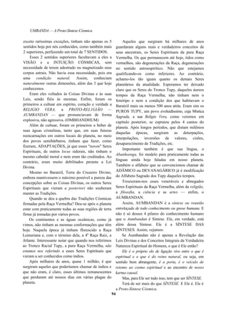 UMBANDA — A Proto-Síntese Cósmica
exceto raríssimas exceções, tinham não apenas os 5
sentidos hoje por nós conhecidos, como também mais
2 superiores, perfazendo um total de 7 SENTIDOS.
Esses 2 sentidos superiores facultavam a eles a
VISÃO e a INTUIÇÃO CÓSMICAS, sem
necessidade de terem adestrado ou magnetizado seus
corpos astrais. Não havia essa necessidade, pois era
uma condição natural. Assim, conheciam
naturalmente outras dimensões, além das 3 que hoje
conhecemos.
Eram eles voltados às Coisas Divinas e às suas
Leis, sendo fiéis às mesmas. Enfim, foram os
primeiros a cultuar em espírito, coração e verdade a
RELIGIO VERA, a PROTO-REL1GIÃO —
AUMBANDAN — que pronunciavam de forma
explosiva, não agressiva. (OMBHANDHUM)
Além de cultuar, foram os primeiros a beber de
suas águas cristalinas, tanto que, em suas futuras
reencarnações em outros locais do planeta, no meio
dos povos semibárbaros, tinham que fazer, como
fizeram, ADAPTAÇÕES, já que esses "novos" Seres
Espirituais, de outros locus siderais, não tinham o
mesmo cabedal moral e nem eram tão creditados. Ao
contrário, eram muito debilitados perante a Lei
Divina.
Mesmo no Baratzil, Terra do Cruzeiro Divino,
embora mantivessem o máximo possível a pureza das
concepções sobre as Coisas Divinas, os outros Seres
Espirituais que vieram a posteriori não souberam
manter as Tradições.
Quando se deu a quebra das Tradições Cósmicas
firmadas pela Raça Vermelha? Deu-se após o planeta
estar com praticamente todas as suas regiões de terra
firme já tomadas por vários povos.
Os continentes e as águas oceânicas, como já
vimos, não tinham as mesmas conformações que têm
hoje. Naquela época já tinham florescido a Raça
Lemuriana e, com o término dela, a 4a
Raça Raiz, a
Atlante. Interessante notar que quando nos referimos
ao Tronco Racial Tupy, a pura Raça Vermelha, não
estamos nos referindo a esses Seres Espirituais que
vieram a ser conhecidos como índios.
Após milhares de anos, quase 1 milhão, é que
surgiram aqueles que poderíamos chamar de índios e
que não eram, é claro, esses últimos remanescentes
que perduram até nossos dias em várias plagas do
planeta.
Aqueles que surgiram há milhares de anos
guardaram alguns reais e verdadeiros conceitos de
seus ancestrais, os Seres Espirituais da pura Raça
Vermelha. Os que permanecem até hoje, tidos como
vermelhos, são degenerações da Raça, degenerações
no sentido astroespirítico. Não que estejamos
qualificando-os como inferiores. Ao contrário,
achamo-los tão iguais quanto os demais Seres
planetários da atualidade. Esperamos ter deixado
claro que os Seres do Tronco Tupy, daqueles áureos
tempos da Raça Vermelha, não tinham nem o
fenótipo e nem a condição dos que habitavam o
Baratzil mais ou menos 500 anos atrás. Eram sim os
PUROS TUPY, um povo evoluidíssimo, cuja Mística
Sagrada, a sua Religio Vera, como veremos em
capítulo posterior, se espraiou pelos 4 cantos do
planeta. Após longos períodos, que distam milênios
daquelas épocas, surgiram as deturpações,
interpolações, inversões de valores, cisões,
desaparecimento de Tradições, etc.
Importante também é que sua língua, o
Abanheenga, foi modelo para praticamente todas as
línguas ainda hoje faladas em nosso planeta.
Também o alfabeto que se convencionou chamar de
ADÂMICO ou DEVANAGÁRICO já é modificação
do Alfabeto Sagrado dos Tupy daqueles tempos.
Trouxeram-nos esses veneráveis e abnegados
Seres Espirituais da Raça Vermelha, além da religião,
a filosofia, a ciência e as artes — enfim, o
AUMBANDAN.
Assim, AUMBANDAN é a síntese ou reunião
entrelaçada de todo conhecimento ou gnose humana. E
não é só desses 4 pilares do conhecimento humano
que o Aumbandan é Síntese. Ele, em verdade, está
além dessa Síntese. Ele é a SÍNTESE DAS
SÍNTESES. Assim, vejamos:
Se Aumbandan não é apenas a Revelação das
Leis Divinas e dos Conceitos Integrais da Verdadeira
Natureza Espiritual do Homem, o que é Ele então?
Ele é o próprio elo de ligação vivo entre o que é
espiritual e o que é do reino natural, ou seja, em
sentido bem abrangente, é a porta, é o veículo de
retomo ao cosmo espiritual e ao encontro de nosso
karma causal.
Mas, para Ele ser tudo isso, tem que ser SÍNTESE.
Terá de ser mais do que SÍNTESE. E Ele é. Ele é
a Proto-Síntese Cósmica.
94
 