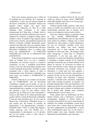 CAPÍTULO VII
Neste exato instante, queremos que os Filhos de
Fé entendam que nos referimos até o momento ao
Aumbandan e, é claro, que não estamos falando do
Movimento Umbandista da atualidade. Falamos sim
daqueles áureos tempos, dos quais temos
apagadíssimas impressões, no final da já então
decadente Raça Lemuriana e de alguns
remanescentes da 4ª Raça Raiz, a Atlante. Entre os
remanescentes dos atlantes, poderemos citar os povos
indígenas das Américas, os egípcios, hindus, persas,
mongóis e outros. Os próprios Tupy daquelas épocas
já não eram os mesmos, mas guardaram resquícios da
fabulosa civilização vermelha. Retornando, porém,
queremos que fique bem claro que naqueles tempos
sagrados, na aplicação dos Conhecimentos, não havia
Movimento Umbandista como se conhece hoje.
Havia sim AUMBANDAN — O CONJUNTO
SAGRADO DAS LEIS OU O CONJUNTO DAS
LEIS DIVINAS.
O Movimento Umbandista é coisa da atualidade.
Nada, em verdade, tem a ver com o verdadeiro
Aumbandan, mas pretende restaurar o verdadeiro
Aumbandan, ou seja, a Verdadeira Proto-Síntese
Cósmica. Com isso, não ficará difícil entender como
os Seres Espirituais da pura Raça Vermelha, os quais
comandam todo o astral superior, já estão se
interpenetrando nesse Movimento Umbandista que,
como vimos, visa restaurar o AUMBANDAN ou
UMBANDA.
Portanto, Filho de Fé, em verdade você faz parte
não do AUMBANDAN, mas do Movimento
Umbandista e daquilo que ele propõe, ou seja, de
seus ousados planos. Você deverá se conscientizar da
responsabilidade que o aguarda, se é que você ainda
não percebeu o peso em seus ombros. Assim,
esperamos que os Filhos de Fé mais interessados, e
mesmo os não Filhos de Fé, tenham percebido quão
ousada e difícil é a tarefa do Movimento Umbandista.
É bom que todos percebam que é de novo aqui no
Baratzil que o Movimento Umbandista nasceu e é
aqui mesmo que, das brumas do passado, do
esquecimento e do obscurecimento, ressurgirá a
SENHORA DOS 7 VÉUS. É, minha Mãe Sagrada e
Velada, ajude-nos com Tua Bendita Luz a
respeitosamente Te desvelarmos; e ao Te desvelar,
que Tua Luz inunde a tudo e a todos. Dá-nos a
paciência para que, ao
Te desvelarmos, a potência Divina de Tua Luz não
venha nos ofuscar ou cegar. Assim, UMBANDA,
minha Mãe Sagrada, mais uma vez eu Te peço agô...
Umbanda, Caboclo pede agô...
Voltemos àqueles tempos gloriosos, onde nem a
morte era temida, pois entendia-se que era ela uma
transformação necessária para se alcançar novos
rumos, novos degraus em nossa escala evolutiva.
Tanto que, naqueles tempos, os processos atuais
da hoje chamada MEDIUNIDADE eram
completamente desconhecidos, pois era algo natural,
como natural era também o diálogo com os Seres
Espirituais de outros planos, os planos hiperfísicos.
No seio da civilização vermelha, havia Seres
Espirituais que tinham uma maior abertura
consciencial, que os fazia enxergar com maior
facilidade as coisas mais além... De qualquer forma,
todos enxergavam, e muito bem, os fenômenos
extraterrestres. E por isso que, para eles, o
nascimento e a morte eram fenômenos naturalíssimos
e necessários à própria evolução do Ser Espiritual
encarnado. Eram portas que os faziam alcançar novos
planos do universo. Se estivessem em planos do
astral e necessitassem evoluir, sabiam que a porta do
nascimento preencheria essa condição. Assim, o
nascimento e a morte para eles eram sagrados e,
como tal, revestidos dos mais belos e puros rituais, ao
contrário de hoje em dia, em que principalmente o
fenômeno da morte, salvo raríssimas e honrosas
exceções, é encarado como extermínio, aniquilação
total, sendo revestido de paixões, de choques e de
profunda dramaticidade. Claro que respeitamos a dor
daquele que perde um ente querido, mas gostaríamos
que após o choque, após o impacto, se entendesse que
não se perdeu nada. Quando muito, perdemos
temporariamente o convívio físico, e só.
Assim, quanto mais nos distanciamos da Proto-
Síntese Cósmica, mais o desencarne é chocante e
constrangedor, atingindo os últimos limites da
resistência emocional do Ser, que se sente privado ou
subtraído. Em verdade, na atualidade, a morte choca
quem morre, pois o mesmo chega ao astral que lhe
seja afim completamente em desequilíbrio. A morte
choca profundamente quem fica, se não houver o
devido preparo para essas situações inevitáveis.
Importante que mantenhamos a paz, tanto para
95
 