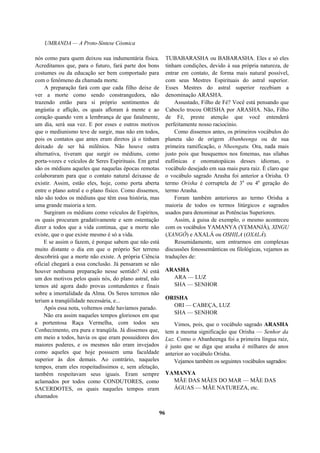 UMBANDA — A Proto-Síntese Cósmica
nós como para quem deixou sua indumentária física.
Acreditamos que, para o futuro, fará parte dos bons
costumes ou da educação ser bem comportado para
com o fenômeno da chamada morte.
A preparação fará com que cada filho deixe de
ver a morte como sendo constrangedora, não
trazendo então para si próprio sentimentos de
angústia e aflição, os quais afloram à mente e ao
coração quando vem a lembrança de que fatalmente,
um dia, será sua vez. E por esses e outros motivos
que o mediunismo teve de surgir, mas não em todos,
pois os contatos que antes eram diretos já o tinham
deixado de ser há milênios. Não houve outra
alternativa, tiveram que surgir os médiuns, como
porta-vozes e veículos de Seres Espirituais. Em geral
são os médiuns aqueles que naquelas épocas remotas
colaboraram para que o contato natural deixasse de
existir. Assim, estão eles, hoje, como porta aberta
entre o plano astral e o plano físico. Como dissemos,
não são todos os médiuns que têm essa história, mas
uma grande maioria a tem.
Surgiram os médiuns como veículos de Espíritos,
os quais procuram gradativamente e sem ostentação
dizer a todos que a vida continua, que a morte não
existe, que o que existe mesmo é só a vida.
E se assim o fazem, é porque sabem que não está
muito distante o dia em que o próprio Ser terreno
descobrirá que a morte não existe. A própria Ciência
oficial chegará a essa conclusão. Já pensaram se não
houver nenhuma preparação nesse sentido? Aí está
um dos motivos pelos quais nós, do plano astral, não
temos até agora dado provas contundentes e finais
sobre a imortalidade da Alma. Os Seres terrenos não
teriam a tranqüilidade necessária, e...
Após essa nota, voltemos onde havíamos parado.
Não era assim naqueles tempos gloriosos em que
a portentosa Raça Vermelha, com todos seu
Conhecimento, era pura e tranqüila. Já dissemos que,
em meio a todos, havia os que eram possuidores dos
maiores poderes, e os mesmos não eram invejados
como aqueles que hoje possuem uma faculdade
superior às dos demais. Ao contrário, naqueles
tempos, eram eles respeitadíssimos e, sem afetação,
também respeitavam seus iguais. Eram sempre
aclamados por todos como CONDUTORES, como
SACERDOTES, os quais naqueles tempos eram
chamados
TUBABARASHA ou BABARASHA. Eles e só eles
tinham condições, devido à sua própria natureza, de
entrar em contato, de forma mais natural possível,
com seus Mestres Espirituais do astral superior.
Esses Mestres do astral superior recebiam a
denominação ARASHA.
Assustado, Filho de Fé? Você está pensando que
Caboclo trocou ORISHA por ARASHA. Não, Filho
de Fé, preste atenção que você entenderá
perfeitamente nosso raciocínio.
Como dissemos antes, os primeiros vocábulos do
planeta são de origem Abanheenga ou de sua
primeira ramificação, o Nheengatu. Ora, nada mais
justo pois que busquemos nos fonemas, nas sílabas
eufônicas e onomatopáicas desses idiomas, o
vocábulo desejado em sua mais pura raiz. É claro que
o vocábulo sagrado Arasha foi anterior a Orisha. O
termo Orisha é corruptela de 3a
ou 4a
geração do
termo Arasha.
Foram também anteriores ao termo Orisha a
maioria de todos os termos litúrgicos e sagrados
usados para denominar as Potências Superiores.
Assim, à guisa de exemplo, o mesmo aconteceu
com os vocábulos YAMANYA (YEMANJÁ), XINGU
(XANGÔ) e AXALÁ ou OSHILA (OXALÁ).
Resumidamente, sem entrarmos em complexas
discussões fonossemânticas ou filológicas, vejamos as
traduções de:
ARASHA
ARA — LUZ
SHA — SENHOR
ORISHA
ORI — CABEÇA, LUZ
SHA — SENHOR
Vimos, pois, que o vocábulo sagrado ARASHA
tem a mesma significação que Orisha — Senhor da
Luz. Como o Abanheenga foi a primeira língua raiz,
é justo que se diga que arasha é milhares de anos
anterior ao vocábulo Orisha.
Vejamos também os seguintes vocábulos sagrados:
YAMANYA
MÃE DAS MÃES DO MAR — MÃE DAS
ÁGUAS — MÃE NATUREZA, etc.
96
 