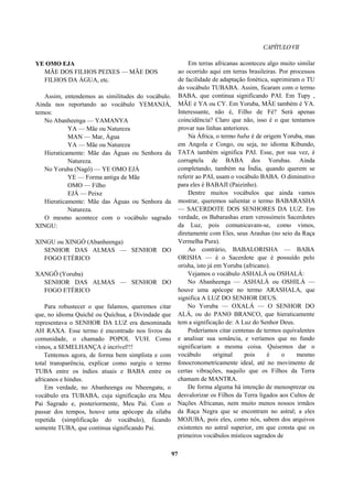 CAPÍTULOVII
YE OMO EJA
MÃE DOS FILHOS PEIXES — MÃE DOS
FILHOS DA ÁGUA, etc.
Assim, entendemos as similitudes do vocábulo.
Ainda nos reportando ao vocábulo YEMANJÁ,
temos:
No Abanheenga — YAMANYA
YA — Mãe ou Natureza
MAN — Mar, Água
YA — Mãe ou Natureza
Hieraticamente: Mãe das Águas ou Senhora da
Natureza.
No Yoruba (Nagô) — YE OMO EJÁ
YE — Forma antiga de Mãe
OMO — Filho
EJÁ — Peixe
Hieraticamente: Mãe das Águas ou Senhora da
Natureza.
O mesmo acontece com o vocábulo sagrado
XINGU:
XINGU ou XINGÓ (Abanheenga)
SENHOR DAS ALMAS — SENHOR DO
FOGO ETÉRICO
XANGÔ (Yoruba)
SENHOR DAS ALMAS — SENHOR DO
FOGO ETÉRICO
Para robustecer o que falamos, queremos citar
que, no idioma Quiché ou Quíchua, a Divindade que
representava o SENHOR DA LUZ era denominada
AH RAXA. Esse termo é encontrado nos livros da
comunidade, o chamado POPOL VUH. Como
vimos, a SEMELHANÇA é incrível!!!
Tentemos agora, de forma bem simplista e com
total transparência, explicar como surgiu o termo
TUBA entre os índios atuais e BABA entre os
africanos e hindus.
Em verdade, no Abanheenga ou Nheengatu, o
vocábulo era TUBABA, cuja significação era Meu
Pai Sagrado e, posteriormente, Meu Pai. Com o
passar dos tempos, houve uma apócope da sílaba
repetida (simplificação do vocábulo), ficando
somente TUBA, que continua significando Pai.
Em terras africanas aconteceu algo muito similar
ao ocorrido aqui em terras brasileiras. Por processos
de facilidade de adaptação fonética, suprimiram o TU
do vocábulo TUBABA. Assim, ficaram com o termo
BABA, que continua significando PAI. Em Tupy ,
MÃE é YA ou CY. Em Yoruba, MÃE também é YA.
Interessante, não é, Filho de Fé? Será apenas
coincidência? Claro que não, isso é o que tentamos
provar nas linhas anteriores.
Na África, o termo baba é de origem Yoruba, mas
em Angola e Congo, ou seja, no idioma Kibundo,
TATA também significa PAI. Esse, por sua vez, é
corruptela de BABA dos Yorubas. Ainda
completando, também na Índia, quando querem se
referir ao PAI, usam o vocábulo BABA. O diminutivo
para eles é BABAJI (Paizinho).
Dentre muitos vocábulos que ainda vamos
mostrar, queremos salientar o termo BABARASHA
— SACERDOTE DOS SENHORES DA LUZ. Em
verdade, os Babarashas eram verossímeis Sacerdotes
da Luz, pois comunicavam-se, como vimos,
diretamente com Eles, seus Arashas (no seio da Raça
Vermelha Pura).
Ao contrário, BABALORISHA — BABA
ORISHA — é o Sacerdote que é possuído pelo
orisha, isto já em Yoruba (africano).
Vejamos o vocábulo ASHALÁ ou OSHALÁ:
No Abanheenga — ASHALÁ ou OSHILÁ —
houve uma apócope no termo ARASHALA, que
significa A LUZ DO SENHOR DEUS.
No Yoruba — OXALÁ — O SENHOR DO
ALÁ, ou do PANO BRANCO, que hieraticamente
tem a significação de: A Luz do Senhor Deus.
Poderíamos citar centenas de termos equivalentes
e analisar sua sonância, e veríamos que no fundo
significariam a mesma coisa. Quisemos dar o
vocábulo original pois é o mesmo
fonocronometricamente ideal, até no movimento de
certas vibrações, naquilo que os Filhos da Terra
chamam de MANTRA.
De forma alguma há intenção de menosprezar ou
desvalorizar os Filhos da Terra ligados aos Cultos de
Nações Africanas, nem muito menos nossos irmãos
da Raça Negra que se encontram no astral; a eles
MOJUBÁ, pois eles, como nós, sabem dos arquivos
existentes no astral superior, em que consta que os
primeiros vocábulos místicos sagrados de
97
 