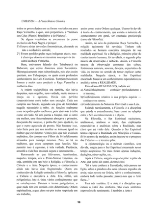 UMBANDA — A Proto-Síntese Cósmica
todos os povos derivaram ou foram revelados na pura
Raça Vermelha, a qual, sem prepotência, é "Senhora
dos Céus (Planos) Brasileiros e do Planeta".
Se alguns vocábulos se encontram de posse
exclusiva da Raça Negra, é porque:
lº) Houve sérias inversões fonométricas, alterando ou
não o verdadeiro sentido;
2º) Foram perdidos pelas raças indígenas atuais, mas
é claro que devem se encontrar nos arquivos do
astral da Raça Vermelha.
Bem, estávamos falando dos Tubabaraxá ou
Babaraxá, que como dissemos eram Sacerdotes.
Hierarquicamente eram subordinados, pois eles assim
queriam, aos Tubaguaçus, os quais eram profundos
conhecedores das Leis Cósmicas. Também buscavam
formas e meios para conduzir a Raça Vermelha a
melhores dias.
A ordem sociopolítica era perfeita, não havia
despeitos, nem orgulho, nem vaidade, muito menos a
inveja ou o egoísmo. Havia sim perfeito
cooperativismo entre todos sem exceção. Cada um
cumpria sua função, segundo seu grau de habilidade
naquilo necessário à tribo. As funções realmente
eram ocupadas pelos melhores, pois visava-se à tribo
como um todo. Se um queria a função, mas o outro
era melhor, esse fraternalmente abraçava o primeiro,
desejando-lhe sucesso, e pedia-lhe para ajudá-lo, no
que o outro aquiescia de pronto. Não bastasse isso,
tudo fazia para que seu auxiliar se tornasse igual ou
melhor que ele mesmo. Vimos pois que não existiam
melindres, tão comuns nos Filhos de Fé infelizmente
atrasados para consigo mesmos. Pois, se há os
melhores, que esses cumpram suas funções. Não
permitir isso é egoísmo, é tola vaidade. Paciência,
amanhã a vida lhes ensinará segura e serenamente...
Retornando ao que falávamos, Aumbandan,
naqueles tempos, era a Proto-Síntese Cósmica, ou
seja, continha em seu bojo a Religião, a Filosofia, a
Ciência e a Arte. Naquela época, o conhecimento
ainda não havia sido fragmentado. Quem era
conhecedor da Religião entendia a Filosofia, aplicava
a Ciência e executava a Arte. Era, enfim, um
polignóstico, isto é, tinha vários conhecimentos que
se entrelaçavam. Usamos o termo polignóstico, o
qual nada tem em comum com determinada Ordem
espiritualista, a qual deve ser por todos respeitada em
seu trabalho,
assim como outra Ordem qualquer. Usamo-lo devido
à teoria do conhecimento, que estuda a natureza do
conhecimento em geral, ser chamada gnosiologia
(ramo da Filosofia).
Assim, no seio da portentosa Raça Vermelha, a
religião realmente foi revelada. Tinham sido
revelados ao homem conceitos integrais de sua
realidade espiritual. Se a Religião, primeiro pilar do
conhecimento humano, foi revelada, o segundo pilar
nasceu da observação e dedução. Assim, a Filosofia
nasceu da observação constante das coisas,
fenômenos naturais, anseios, desejos, expectativa de
vida, ou mesmo no sentido de tentar explicar certas
realidades. Naquela época, o Ser Espiritual
encarnado buscava um conhecimento especulativo ou
analítico sobre a REALIDADE.
Uma dessas REALIDADES poderia ser:
a) Autoconhecimento — conhecer profundamente a
si mesmo;
b) Conhecimento relativo à sua própria espécie —
conhecer os outros;
c) Conhecimento da Natureza Universal e suas Leis.
Falando tecnicamente, a Filosofia é a disciplina
que estuda o entendimento, bem como as relações
entre o Ser, o conhecimento e o objeto.
Na Filosofia, o Ser Espiritual raciocinou,
analisou-se, analisou o meio, deu explicações
especulativas e analíticas sobre a Realidade, mas
claro que na visão dele. Quando o Ser Espiritual
tentou explicar a Realidade em Princípios e Causas,
fê-lo através de modelos; assim iniciou-se o processo
das Ciências — o terceiro pilar.
A epistemologia ou o método científico, sem
dúvida, surgiu para o Ser Espiritual encarnado nesse
tempo auspicioso. No mais foram apenas induções,
deduções, observações, etc.
Após a Ciência, surgiria o quarto pilar: o pilar da
Arte, que como diz outro, dizemos nós:
"Só a Arte conhece a Eternidade; tudo passou no
Egito, salvo a grandeza dos seus colossos erguidos da
areia; tudo passou na Grécia, salvo o conhecimento;
embora tudo tenha passado, parece-nos que a Arte
ficou..."
Para nós também. E a Arte é a disciplina que
estuda o valor dos símbolos. São esses símbolos
expressões do sentimento. E também a Arte o
98
 