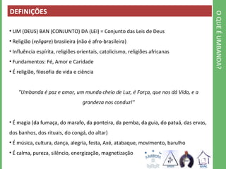 O QUE É UMBANDA? 
DEFINIÇÕES 
• UM (DEUS) BAN (CONJUNTO) DA (LEI) = Conjunto das Leis de Deus 
• Religião (religare) brasileira (não é afro-brasileira) 
• Influência espírita, religiões orientais, catolicismo, religiões africanas 
• Fundamentos: Fé, Amor e Caridade 
• É religião, filosofia de vida e ciência 
"Umbanda é paz e amor, um mundo cheio de Luz, é Força, que nos dá Vida, e a 
grandeza nos conduz!" 
• É magia (da fumaça, do marafo, da ponteira, da pemba, da guia, do patuá, das ervas, 
dos banhos, dos rituais, do congá, do altar) 
• É música, cultura, dança, alegria, festa, Axé, atabaque, movimento, barulho 
• É calma, pureza, silêncio, energização, magnetização 
 
