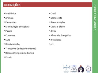 O QUE É UMBANDA? 
DEFINIÇÕES 
• Mediúnica 
• Anímica 
• Elementais 
• Manipulação energética 
• Passes 
• Consultas 
• Cura 
• Desobesessão 
• Transporte (e desdobramento) 
• Desenvolvimento mediúnico 
• Estudo 
• Cristã 
• Monoteísta 
• Reencarnação 
• Causa e Efeito 
• Amor 
• Afinidade Energética 
• Ritualística 
• etc. 
 