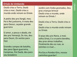 ORIXÁS 
Orixás da Umbanda 
Oxalá criou a Terra, Oxalá 
criou o mar, Oxalá criou o 
mundo onde reinam os Orixás 
A pedra deu pra Xangô, meu 
Pai é Rei justiceiro, A mata deu 
para Oxossi, caçador grande 
guerreiro 
O amor, a pesca e abada, ele 
deu pra Yemanjá, Os rios, deu 
para Oxum, Os ventos para 
Oyá 
Grandes campos de batalha, 
deu para Ogum guerreiro, 
Campinas, Pai Oxalá, deu para 
seu boiadeiro 
Jardim com lindos gramados, Deu 
pras crianças brincar 
Oxalá criou o mundo, onde 
reinam os Orixás ! 
Oxalá criou a Terra, Oxalá criou o 
mar 
Oxalá criou o mundo onde reinam 
os Orixás 
O poço deu pra Nana, a mais 
velha Orixá, E o cruzeiro bendito, 
deu pras almas trabalhar, 
Finalmente deu as ruas, as 
estrelas e o luar... 
Pra Exu e Pombo-Gira, nossos 
caminhos guardar! 
 