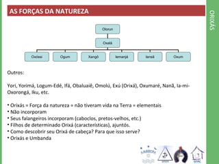 ORIXÁS 
AS FORÇAS DA NATUREZA 
Olorun 
Oxalá 
Oxóssi Ogum Xangô Iemanjá Iansã Oxum 
Outros: 
Yori, Yorimá, Logum-Edé, Ifá, Obaluaiê, Omolú, Exú (Orixá), Oxumaré, Nanã, Ia-mi- 
Oxorongá, Iku, etc. 
• Orixás = Força da natureza = não tiveram vida na Terra = elementais 
• Não incorporam 
• Seus falangeiros incorporam (caboclos, pretos-velhos, etc.) 
• Filhos de determinado Orixá (características), ajuntós. 
• Como descobrir seu Orixá de cabeça? Para que isso serve? 
• Orixás e Umbanda 
 