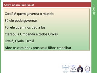 ORAÇÃO 
Salve nosso Pai Oxalá! 
Oxalá é quem governa o mundo 
Só ele pode governar 
Foi ele quem nos deu a luz 
Clareou a Umbanda e todos Orixás 
Oxalá, Oxalá, Oxalá 
Abre os caminhos pros seus filhos trabalhar 
 