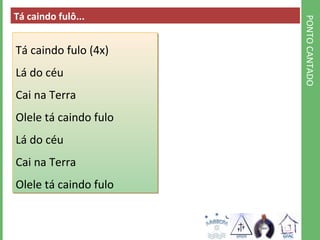 PONTO CANTADO 
Tá caindo fulô... 
Tá caindo fulo (4x) 
Lá do céu 
Cai na Terra 
Olele tá caindo fulo 
Lá do céu 
Cai na Terra 
Olele tá caindo fulo 
 