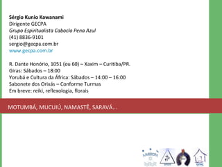 Sérgio Kunio Kawanami 
Dirigente GECPA 
Grupo Espiritualista Caboclo Pena Azul 
(41) 8836-9101 
sergio@gecpa.com.br 
www.gecpa.com.br 
R. Dante Honório, 1051 (ou 60) – Xaxim – Curitiba/PR. 
Giras: Sábados – 18:00 
Yorubá e Cultura da África: Sábados – 14:00 – 16:00 
Sabonete dos Orixás – Conforme Turmas 
Em breve: reiki, reflexologia, florais 
MOTUMBÁ, MUCUIÚ, NAMASTÊ, SARAVÁ... 
