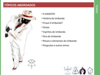 TEMAS 
TÓPICOS ABORDADOS 
• A AAGECPA 
• História da Umbanda 
• O que é Umbanda? 
• Orixás 
• Espíritos de Umbanda 
• Gira de Umbanda 
• Rituais e elementos da Umbanda 
• Perguntas e outros temas 
 