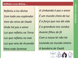 HINO DA UMBANDA 
Refletiu a Luz divina... 
Refletiu a luz divina 
Com todo seu esplendor 
Vem do reino de Oxalá 
Onde há paz e amor 
Luz que refletiu na Terra 
Luz que refletiu no mar 
Luz que veio de Aruanda 
Para tudo iluminar 
A Umbanda é paz e amor 
É um mundo cheio de luz 
É a força que nos dá vida 
E a grandeza nos conduz 
Avante filhos de fé 
Com a nossa lei não há 
Levando ao mundo inteiro 
A bandeira de Oxalá 
 