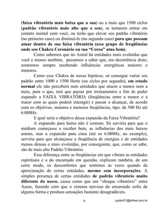 (IDL[D YLEUDWyULD PDLV EDL[D TXH D VXD) ou a mais que 1500 ciclos
(SDGUmR YLEUDWyULR PDLV DOWR TXH R VHX), se tentarem entrar em
contato mental com você, ou terão que elevar seu padrão vibratório
(no primeiro caso) ou diminuí-lo (no segundo caso) SDUD TXH SRVVDP
DWXDU GHQWUR GH VXD IDL[D YLEUDWyULD HVVH JUXSR GH IUHTrQFLDV

RQGH VHX KDNUD RURQiULR RX VXD ³RURD´ DWXD EHP 