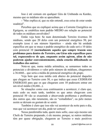 era minha mãe que já tinha mediunidade na época mas sequer pensava
em tratá-la. Isso era TABU em nossa família.
       Ainda pelo lado do abalo energético por que a pessoa passa
pelo fato de ter recebido da outra um excesso de cargas negativas,
devo explicar que esse fato acaba por induzir no médium um certo
grau de ,167$%,/,'$'( (02,21$/ (fora o resto) com
conseqüente ,16(*85$1d$ que, por sua vez, acaba aumentando
ainda mais sua instabilidade emocional e por aí vai. Já deu pra
perceber que, se isso continua, aonde vai parar esse médium, não?
       Bem compreendido o primeiro passo, vamos então ao segundo:
       Sabendo-se portador desse tipo de sensibilidade e querendo
realmente ajudar sem ser afetado(a), antes de entrar em contato com
pessoas com grandes problemas, 5,( 0(17$/0(17( 80$
%$55(,5$ (1(5*e7,$ (175( 92Ç ( (/$6.

       Sua mente, PHVPR TXH YRFr QmR TXHLUD FUHU, pode comandar
as energias que o(a) circundam de forma a auxiliá-lo(a) ou não.
Perceba que, se você está sendo atuado através de seu Chakra Solar,
isto só está acontecendo porque VXD PHQWH se deixa envolver pelos
problemas dos outros, o que faz com que o Chakra emocional se abra
e receba o que não deve. Ora, se isto acontece assim, por que não
acontecer de forma diferente? Se sua mente pode abrir o Chakra,
porque não pode fechá-lo?
      1­2 32'( 6( 92Ç 1­2 5(5 1,672

       Através da força de sua mente você pode criar uma espécie de
parede energética que será tão forte quanto sua vontade e crença de
que a está construindo (e 35$7,$5 3$5$ 9(5 6( e 9(5
'$'( 28 1­2 ) e, com isso, manter-se isolado(a) para que possa

raciocinar equilibradamente com o fim de, aí sim, $-8'$5 6(0
6(5 $)(7$'2$ 