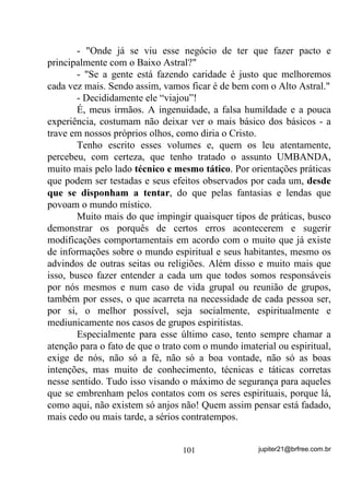 Ah, mas então eu também posso fazer minha firmeza antes e
pedir proteção dos meus Guias, certo?
        Pode sim! Claro que pode. Mas será que você vai poder sempre
ter esse tempinho para fazer sua firmeza, acender suas velas, arrumar o
Gongá, etc.? Será que uma situação como esta não poderá acontecer
na rua, numa casa que você esteja visitando em que morem até mesmo
pessoas que não comunguem com sua crença? Pois é! Pode sim,
certo? E aí?
        Vou deixar bem claro, e espero que você entenda, senão hoje,
mas pelo menos algum dia que, Protetores e Guias NÃO SÃO
CABIDES nos quais devamos nos pendurar eternamente sempre que
algum perigo nos rondar. O Pai ou Mãe maior (depende de sua crença)
nos presenteou com nossos próprios meios de subsistência nesse
campo. O que precisamos é aprender a usar nosso potencial, nossa FÉ
e, para isso, temos que:
        1) Perder os medos;
        2) Acreditar em nós mesmos, em nossos potenciais (não
        confunda com prepotência);
        3) Ativar a Força que temos em nossa mente;
        4) Usar essa coisa que todos acham muito bonito falar (a Fé) e
        quase ninguém a põe em prática e, com isso;
        5) Colaborar positiva e eficazmente com esses nossos
        Protetores e Guias, guardando-os apenas para situações
        incontestáveis.
        Mas digamos que mesmo criando sua barreira você ainda foi
afetado(a) pelos problemas do(a) necessitado(a). O que fazer então?
        Primeiro passo: Trabalhe em sua mente, atuando em sua Aura,
para que ela se liberte dessas energias. Isto pode ser feito através de
mentalizações durante as quais você deverá concentrar seu
pensamento de forma a criar uma imagem mental (uma forma-
pensamento, lembra-se?) na qual essa energia que o(a) incomoda
começa a se deslocar pelas mãos e pés, por exemplo, abandonando seu
corpo. Você pode, se achar melhor, fazer isso até debaixo do chuveiro

                                  79                jupiter21@brfree.com.br
 