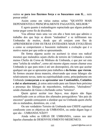 LQFRPRGDP   .
        Na medida em que você conseguir um controle maior sobre sua
mente, muitas vezes nem vai precisar de rituais específicos de
liberação, mas enquanto isso não é possível, vá, por exemplo, à beira
do mar e entregue a Yemanjá essas energias que o(a) estão acompa-
nhando. Ou pare numa encruzilhada, peça licença e chame seu Exu
Guardião pedindo-lhe que o(a) ajude a se livrar daquele carrego.
Mas o mais importante em qualquer um desses casos, é que 68$
0(17(, a mesma que abre ou fecha seus canais de comunicação

com essas energias, (67(-$ ',63267$ $ /,%(5È/$6. Dá para
entender?
        Uma outra coisa bem importante é que: '(6$55(*8(6(
2    48$172       $17(6      - quanto mais tempo essas energias
permanecerem em sua Aura, PDLV VH DJUHJDUmR a ela e, ato contínuo,
acabarão por trazer sérios inconvenientes para você além, é claro, do
fato de que, 48$172 0$,6 $*5(*$'$6 0$,6 ',)Ë(,6 '(
6(5(0 5(7,5$'$6.

        Se você começar a pensar assim, indiferentemente do fato de
ser Umbandista, Candomblecista, Kardecista, etc., verá sérias
modificações, para melhor, em sua vida mediúnica, GHVGH TXH FUHLD H
IRUWDOHoD FDGD YH] PDLV VXD PHQWH QHVVH VHQWLGR.

        Esse problema do ENVOLVIMENTO EMOCIONAL é de
tanta importância que em Candomblé e Umbandomblés existe, a rigor,
a proibição de, por exemplo, o marido tratar ou mesmo mexer nos
apetrechos ritualísticos de sua esposa, bem assim como de seus filhos
etc. Meter a mão na cabeça, nem em sonhos!
        Mas se você leu com atenção sobre o que um envolvimento
emocional pode causar no médium, poderá muito bem entender o
PORQUÊ DESSA PROIBIÇÃO, embora muitos que a propalam, só o
                                    80               jupiter21@brfree.com.br
 