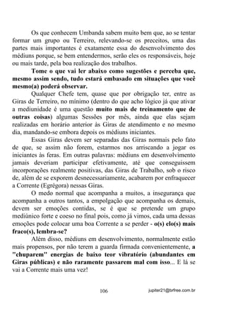 façam por questões de TRADICIONALISMO, sem nem bem entender
os motivos reais.
        Uma outra coisa que vou aproveitar 3$5$ 48(
3(648,6(0         (0   68$6    (;3(5,Ç1,$6        3(662$,6      é o
seguinte:
        Os médiuns TXH HVWmR PDLV SURSHQVRV a esse tipo de
mediunidade esponja são os que têm Omulu ou Obaluaiê até o
terceiro santo e Oxum até o quarto. Também os filhos de Ogum (com
menor propensão) se a coroa é de Ogum Megê (ou Mêge, como
preferem alguns).
        Nas Umbandomblés, Iansã de Bale preferencialmente como
primeiro ou segundo santo e também os filhos de Oxalá Alufan ou
Oxalufan costumam ter esse tipo de mediunidade mais aflorada.
        Você acha que me arrisquei dizendo isso? Pesquise então!
Observe pessoas com essas configurações de coroa e pergunte-lhes se
isso acontece com eles ou não. Se não mentirem...
        Você verá, com o tempo, padrões energéticos bastante
semelhantes entre todos.
        Vou mais a fundo ainda. Um médium que tenha na coroa
Oxum e Omolu (ou Obaluaiê) como primeiros santos, sendo qualquer
um dos dois o primeiro, se não tiver um Ogum ou Oxossi no terceiro,
com certeza tenderá a ser esponja, ou seja, terá mais aflorado esse
tipo de sensibilidade.
        É muito importante, no entanto, que você entenda que a
presença desse tipo de mediunidade muito aflorada nesses médiuns
NÃO É OBRIGATÓRIA. Costuma acontecer MAIS com eles por
razões que não cabem aqui, no momento, discutirmos.




                                 81                jupiter21@brfree.com.br
 