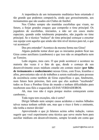 $3Ë78/2 9, ± 25$d®(6 1$ 80%$1'$

                         $ )25d$ '$6 25$d®(6




                Nem vou ficar aqui, explicando o que é uma oração no
sentido Exotérico da coisa. Acho que todo mundo sabe, ou pensa saber
o que é uma oração.
        O que pretendo explicar é o que é uma oração no sentido
Oculto, bem assim como pode funcionar bem ou não e seus porquês.
        Por muitos e muitas anos, desde nossa infância, nossos pais
nos ensinam que devemos rezar para o “Papai do Céu” e agradecer a
ele pelo dia que se passou ou ainda vai se passar e, intuitivamente o
fazemos e compreendemos que, através da reza ou oração, estamos
conversando com Deus. Mais adiante, quando amadurecemos, nos
tornamos adultos e às vezes até nos esquecemos de “conversar com
Deus”.
        Mas será que conversamos com Deus mesmo através das rezas
e orações?
        Será que Deus nos escuta, a cada um de nós e atende somente
àqueles a quem ele julga merecerem?
        Ou será a oração um processo muito mais intrínseco do que
possa parecer?
        Analisemos pausadamente.
        O que fazemos quando oramos?
        Levantamos nossos pensamentos para o Céu e imaginamos
(olha só o primeiro resquício de mentalização) que Deus está lá a nos
escutar, certo?
        Alguns repetem palavras (orações padronizadas) que lhes
foram passadas como “chaves” para o alcance da benevolência divina
e, nesses casos, às vezes até mecanicamente, sem lhes dar o sentido
real e profundo que possam ter. Estou certo ou não estou?
        Sabemos que a figura personificada de Deus (o tal velhinho de
barbas, por exemplo) é apenas fruto do imaginário, ou seja, cada um
imagina o Deus como pensa que ele seja.

                                 82                jupiter21@brfree.com.br
 