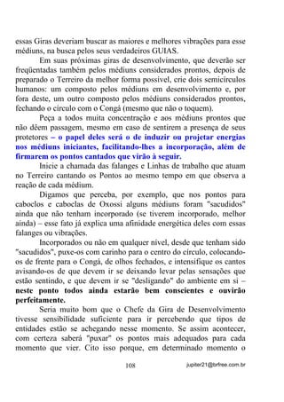 E se ele não for como os de raça amarela pensam ser, ou os de
raça negra, ou mesmo os de raça branca?
        Você tem que entender que cada um vê seu Deus e a ele presta
homenagens como se fosse da raça a que pertence – os africanos o
vêem negro, os japoneses e chineses o vêem com olhos puxadinhos, os
europeus e os ocidentais o vêem como um senhor branco e barbudo ...
        E há ainda aqueles que crêem ser Deus, na verdade uma Deusa,
mãe geradora de tudo e todos. Heresia? Será?
        Já pensou sobre isso?
        Muito mais que uma conversa com Deus, seja lá que Deus
queiram cultuar, a oração tem que ser uma forma de se extravasar
emoções, saindo de nosso “mundinho” interior e abrindo nossos
corações para possíveis contatos com seres e/ou energias que, de uma
certa forma, nos acudam.
        Mas isso aí ainda está dentro do exotérico.
        Na verdade, o que o iniciado em Umbanda ou qualquer outra
religião tem que aprender, é que através da oração pode-se criar
pensamentos e formas-pensamento em situações tais que eles próprios,
e não necessariamente Deus, atuem de volta no próprio EU de quem
ora.
        A própria palavra “ORAÇÃO”, poderíamos dizer que se forma
de duas outras “ORA de oral e AÇÃO de agir. Se a entendermos assim
compreenderemos que se trata de uma ação (atitude) oral (verbalizada,
falada) com algum fim específico.
        Se você leu o Volume anterior já está entendendo onde quero
chegar.
        Veja que já falamos sobre a ação do pensamento e a criação de
formas-pensamento e até mesmo elementais artificiais. Uma oração,
para que atinja todo o potencial deveria ser composta de:
        1) Texto escrito ou criado no momento, que oriente o orador
            sobre o que deve estar pensando enquanto ora;
        2) Auto-entrega máxima do orador aos sentidos do que é
            falado, o que envolve concentração, para que a mente não

                                 83                jupiter21@brfree.com.br
 