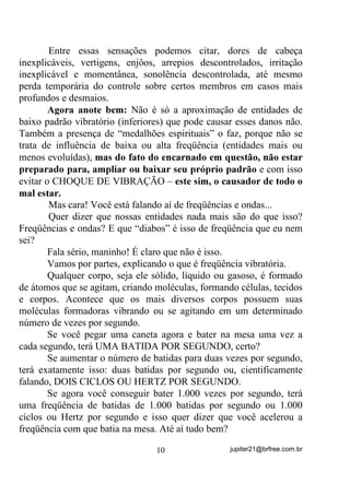 .
        Como sabemos que no Astral há entidades mais evoluídas que
você e menos também, passamos a saber que, em decorrência disto,
estaremos sempre recebendo influências energéticas maiores e
menores.
        Como esse Chakra de nossa hipótese, só consegue variar seu
padrão entre 1000 e 1500 Hertz (ou ciclos por segundo), HP HVWDGR
QRUPDO ele não perceberá nem entidades que atuem a menos nem a

mais, para o que, terá que passar por treinamentos a fim de poder
expandir a FAIXA VIBRATÓRIA (freqüências entre a menor e a
maior com as quais poderá interagir) e passar a alcançar, de acordo
com os objetivos, maiores e menores freqüências, tipo: de 500 Hz até
6.000Hz.
        E qual seria o objetivo dessa expansão da Faixa Vibratória?
        A expansão para baixo não é comum. Só serviria para que o
médium começasse a receber bem, as influências dos mais baixos
astrais, mas a expansão para cima (até os 6.000Hz, no exemplo),
serviria para que alcançasse a freqüência de energias e de entidades
menos densas e mais evoluídas, por conseguinte, que, como se sabe,
são de mais alto Padrão Vibratório.
        Essa diferença entre as freqüências em que vibram as entidades
espirituais e a do encarnado em questão, explicam também, de um
certo modo, os desconfortos que sentimos às vezes quando da
aproximação de certas entidades, PHVPR VHP LQFRUSRUDo}HV. A
simples presença de certas entidades GH SDGUmR YLEUDWyULR PXLWR
GLIHUHQWH GR QRVVR, causa como que um “choque vibratório” entre

Auras, fazendo com que o sistema nervoso do encarnado sofra de
alguma forma e produza sensações bastante desagradáveis.
                                  9                 jupiter21@brfree.com.br
 