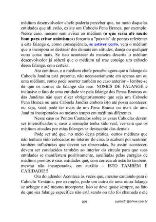 se perca em outras coisas paralelas e mentalização das
          imagens descritas pelo texto;
       3) Estado mental e emocional apropriado para que se formem
          as imagens mentais mais nítidas possível ao nível Astral .

        Vista desse modo, percebemos que não deve ser apenas o
recitar de textos preconcebidos, ainda que se o faça ao nível de
mantras, ou seja, repetindo, repetindo, repetindo... Não estou querendo
dizer que a repetição não é benfazeja – também já vimos isso no
Volume anterior – mas que funcionará muito mais se, junto com a
energia das palavras existirem outras energias complementares.
        Para sintetizar, já que, se você leu os outros e chegou até aqui,
deve estar sabendo que, para uma oração ser completa o item 3 acima
citado deve ser tal que promova:
        a) Abertura ou relaxamento de Aura;
        b) Firmeza na mentalização do que pronuncia;
        c) Projeções Mentais, FIRMES, de seus pedidos.
        E para melhores resultados ainda, se o(a) orador(a) estiver
criando sua oração no momento em que a dirige, conta com a certeza
de estar emocionalmente ligado a cada palavra proferida, o que
acarreta em também estar, mesmo que não se aperceba, criando mais
fortemente as imagens mentais que pretende projetar ou receber.
        Nada contra as orações escritas. De uma certa forma elas são
bastante válidas para os iniciantes e, principalmente para quem ainda
não consegue transformar o que lhe vai na alma, no interior, em
palavras. Fica, no entanto, especificado que, nesse caso, esse iniciante
deve buscar em si as melhores formas de aprender essa forma de
verbalização – VHULD FRPR TXH XPD PHQVDJHP RX SHGLGR GD
SUySULD DOPD

       E para ficar bem claro que nada tenho contra as orações por
outros criadas, deixo abaixo algumas que tudo têm a ver com
objetivos de real valia, desde que sejam feitas “com o coração”!


                                   84                 jupiter21@brfree.com.br
 
