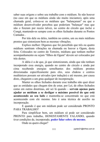 3UHFH GH $JUDGHFLPHQWR



2EULJDGR 6HQKRU

2EULJDGR 6HQKRU SHORV PHXV EUDoRV SHUIHLWRV

4XDQGR Ki WDQWRV PXWLODGRV

3HORV PHXV ROKRV SHUIHLWRV

4XDQGR Ki WDQWRV FHJRV

3HOD PLQKD YR] TXH FDQWD

4XDQGR WDQWDV HPXGHFHP

3HODV PLQKDV PmRV TXH WUDEDOKDP

4XDQGR WDQWDV PHQGLJDP

e PDUDYLOKRVR 6HQKRU

7HU XP ODU SDUD YROWDU

4XDQGR Ki WDQWRV TXH QmR WrP SDUD RQGH LU

6RUULUTXDQGR Ki WDQWRV TXH FKRUDP

$PDUTXDQGR Ki WDQWRV TXH RGHLDP

6RQKDUTXDQGR Ki WDQWRV TXH VH UHYROYHP HP SHVDGHORV

9LYHU TXDQGR Ki WDQWRV TXH PRUUHP DQWHV GH QDVFHU

e PDUDYLOKRVR 6HQKRU WHU WmR SRXFR D SHGLU H WDQWR SDUD

DJUDGHFHU




                            2UDomR D 6mR -RUJH



KDJDV DEHUWDV 6DJUDGR RUDomR WRGR DPRU H ERQGDGH R VDQJXH

GR PHX 6HQKRU -HVXV ULVWR QR FRUSR VH GHUUDPH KRMH H VHPSUH

(X DQGDUHL YHVWLGR H DUPDGR FRP DV DUPDV GH 6mR -RUJH

3DUD TXH PHXV LQLPLJRV WHQGR SpV QmR PH DOFDQFHP WHQGR PmRV

QmR PH SHJXHP WHQGR ROKRV QmR PH HQ[HUJXHP H QHP SHQVDPHQWRV

HOHV SRVVDP WHU SDUD PH ID]HUHP PDO




                                    86               jupiter21@brfree.com.br
 