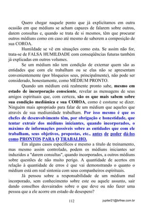 $UPDV GH IRJR R PHX FRUSR QmR DOFDQoDUmR IDFDV H ODQoDV VH

TXHEUDUmR VHP DR PHX FRUSR FKHJDUHP FRUGDV H FRUUHQWHV VH

DUUHEHQWDUmR VHP R PHX FRUSR DPDUUDUHP

-HVXV ULVWR PH SURWHMD H PH GHIHQGD FRP R SRGHU GH VXD VDQWD H

GLYLQD *UDoD D 9LUJHP 0DULD GH 1D]DUp PH FXEUD FRP R VHX

VDJUDGR H GLYLQR PDQWR PH SURWHJHQGR HP WRGDV DV PLQKDV GRUHV H

DIOLo}HV H 'HXV FRP VXD 'LYLQD 0LVHULFyUGLD H JUDQGH SRGHU VHMD

PHX GHIHQVRU FRQWUD DV PDOGDGHV H SHUVHJXLo}HV GRV PHXV LQLPLJRV

H R JORULRVR 6mR -RUJH HP QRPH GH 'HXV HP QRPH GH 0DULD GH

1D]DUp HP QRPH GD IDODQJH GR 'LYLQR (VStULWR 6DQWR HVWHQGDPH R

VHX HVFXGR H DV VXDV SRGHURVDV DUPDV GHIHQGHQGRPH FRP D VXD

IRUoD H FRP D VXD JUDQGH]D GR SRGHU GRV PHXV LQLPLJRV FDUQDLV H

HVSLULWXDLV H GH WRGDV DV VXD PiV LQIOXrQFLDV H TXH GHEDL[R GDV

SDWDV GR VHX ILHO JLQHWH PHXV LQLPLJRV ILTXHP KXPLOGHV H VXEPLVVRV

D YyV VHP VH DWUHYHUHP D WHU XP ROKDU VHTXHU TXH PH SRVVD

SUHMXGLFDU

$VVLP VHMD FRP R SRGHU GH 'HXV H GH -HVXV H GD IDODQJH GR 'LYLQR

(VStULWR 6DQWR




                            3UHFH D 2PXOX H 2EDOXDLr



              0HVWUH GDV $OPDV PHX FRUSR HVWi HQIHUPR

 0LQKD DOPD HVWi DEDODGD LPHUVD QD DPDUJXUD GH XP VRIULPHQWR

                        TXH PH GHVWUyL OHQWDPHQWH

                  6HQKRU 2PXOX       (X HYRFR 2EDOXDLr

2UL[i GDV GRHQoDV 2UL[i TXH VXUJH GLDQWH GH PHXV ROKRV QD ILJXUD

    VRIUHGRUD GH /i]DUR $TXHOH TXH WHYH D JUDoD GH XP PLODJUH

                  2EDOXDLr WHX ILOKR HVWi HQIHUPR

    7HX ILOKR VH FXUYD GLDQWH GD WXD DXUD OXPLQRVD QD PDJLD GR

   PLODJUH TXH YLUi GH WXDV PmRV VDQWLILFDGDV SHOR VRIULPHQWR

                      6RFRUUHPH2EDOXDLr

 'DLPH D HVSHUDQoD GD WXD DMXGD SDUD TXH PH HQFRUDMH GLDQWH GR

PDUWtULR LPHQVR TXH PH DOXFLQD IDoDV FRP TXH HX QmR VRIUD WDQWR


                                      87                    jupiter21@brfree.com.br
 