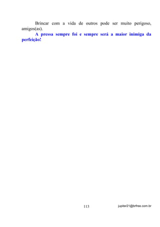 0HX 3DL 6HQKRU 2PXOX       7X pV GRQR GRV FHPLWpULRV 7X TXH pV

VHQWLQHOD GR VRQR HWHUQR GDTXHOHV TXH IRUDP VHGX]LGRV DR WHX UHLQR

7X pV JXDUGLmR GDV $OPDV TXH DLQGD QmR VH OLEHUWDUDP GD PDWpULD

2XYH D PLQKD V~SOLFD DWHQGH DR DSHOR DQJXVWLRVR GH WHX ILOKR TXH

                VH GHEDWH QR PDLRU GRV VRIULPHQWRV

     6DOYDPH ,UPmR /i]DUR DTXL HVWRX GLDQWH GD WXD LPDJHP

 VRIUHGRUD HUJXHQGR D GHUUDGHLUD SUHFH GRV YHQFLGRV FRQIRUPDGR

    FRP R GHVWLQR TXH R 3DL 6XSUHPR GHWHUPLQRX SDUD TXH HX

         VXSOLFDVVH PLQKD DOPD QR PDLRU GRV VRIULPHQWRV

6DOYH PLQKD DOPD GHVVH WRUPHQWR TXH PH DOXFLQD WRPH PHX FRUSR

             HP VHXV EUDoRV HOHYDPH SDUD WHX UHLQR

  6H DFKDUHV SRUpP TXH DLQGD QmR WHUPLQRX PLQKD PLVVmR QHVWH

    SODQHWD HQFRUDMDPH FRP H[HPSOR GD WXD KXPLOGDGH H D WXD

UHVLJQDomR $OLYLD PHXV VRIULPHQWRV SDUD TXH HX OHYDQWH GHVWH OHLWR

                          H YROWH D FDPLQKDU

(X WH VXSOLFR 0HVWUH   (X PH DMRHOKR GLDQWH GR SRGHU LPHQVR GH TXH

                             pV   SRUWDGRU

    ,QYRFR D YLEUDomR GH 2EDOXDLr $727Ð 0HX 3DL 2EDOXDLr

                     $727Ð 0HX 3DL 2PXOX



                        0HX 6HQKRU DMXGHPH



     Após a Prece, reza-se 1 Pai Nosso, 1 Credo e 1 Ave-Maria


                           3UHFH DRV 3UHWRV 9HOKRV



             3UHWR 9HOKR TXH HVWiV HP QRVVR FRUDomR

 $EHQoRDGR VHMD R VHX QRPH QR FpX DVVLP FRPR IRL GH UHGHQomR R

                        VHX VRIULPHQWR QD WHUUD

  %HQGLWDV VHMDP DV VXDV DJRQLDV ItVLFDV DVVLP FRPR SDUD VHPSUH

                    ORXYDGDV DV WXDV DQJ~VWLDV

 ,QWHUFHGH SRU QyV MXQWR DR 3DL 0LVHULFRUGLRVR WX TXH JDOJDVWHV DV

              HVFDODGDV OXPLQRVDV GD HVSLULWXDOLGDGH


                                   88                jupiter21@brfree.com.br
 