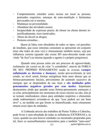 fazer a limpeza e/ou a fluidificação ambiental final, deixando seus
médiuns em padrões vibratórios mais elevados.
       Qual é a vantagem desse procedimento?
       Em primeiro lugar, perceba que a Aura do médium fica mais
energizada pela ÚLTIMA VIBRAÇÃO QUE SOBRE ELA ATUA.
       Levando-se isso em consideração, as Giras que terminavam ou
com os Mentores, normalmente espíritos de mais luz, ou com o Povo
das Águas, além de fazerem o descarrego final, a limpeza do ambiente
e dos médiuns, GHL[DYDP QHOHV H HP VXDV $XUDV VXDV LPSUHVV}HV
HQHUJpWLFDV GH PXLWR PDLV DOWR SDGUmR YLEUDWyULR 0$,6 /8= 