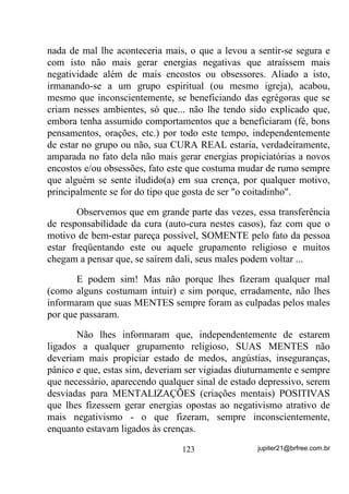 facilidade de se contatar com seus afilhados e, quem sabe até, os
próprios ENVIADOS DE ORIXÁ.
        Numa síntese rascunhada, poderíamos dizer que numa Gira de
trabalhos:
        a) Depois da chegada do Chefe de Terreiro (entidade) e de
           outras entidades trabalhadoras dos médiuns do Terreiro, os
           primeiros trabalhos a serem executados eram os mais
           pesados, para os quais eram chamadas as falanges de Exus
           e Pomba Giras, Caboclos, Pretos Velhos, tudo de acordo
           com a necessidade do ambiente.
           Note-se que esse procedimento tinha ainda como vantagem,
           pelo lado material, o fato de QR LQtFLR GDV *LUDV RV
          PpGLXQV   HVWDUHP   PDLV    GHVFDQVDGRV   H   SRU   LVVR   PDLV

          SURQWRV SDUD RV WUDEDOKRV H HQWLGDGHV TXH IRVVHP PDLV

          ³SHVDGRV´

       b) Terminada essa primeira parte, com descarrego primordial
           feito pelas entidades que estiveram presentes, havia um
           pequeno período de descanso, durante o qual os médiuns
           deveriam ir ao banheiro, tomar um cafezinho, descansar um
           pouco, sempre dentro do maior silêncio e respeito e, logo a
           seguir;
       c) Gira de Finalização conforme já foi explicado, com a
           invocação das mais altas vibrações possíveis visando o que
           também já foi explicado.
       É claro que vez por outra essa rigidez era quebrada por maior
número de intervalos ou coisa que o valha, mas nunca se deixando de
manter os objetivos principais em enfoque e, principalmente,
mantendo-se a egrégora (a corrente) sempre o mais forte possível.
       Uma outra coisa importante também em que vale a pena tocar,
são as formas de se equilibrar a egrégora (corrente), quando o Chefe
de Terreiro pede para que todos dêem as mãos.
       Será que você sabe o porquê disso?


                                 96                 jupiter21@brfree.com.br
 
