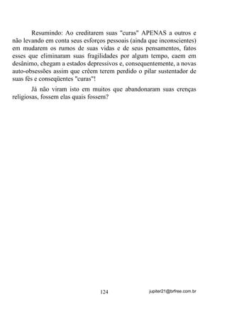 Vamos tentar deixar o mais claro possível. No entanto, outros
princípios têm que estar bem claros em sua mente antes que possa
entender claramente sobre esse fundamento que hoje em dia é usado
até em igrejas não espiritualistas (ou pelo menos eles se dizem assim),
por pura intuição.
       Aliás, era e possivelmente ainda é, por pura intuição, que
muitos executam a chamada “Corrente Fechada” para determinados
fins.
       Tem dúvida?
       Então, ainda antes de ler sobre ela, saia perguntando por aí
quais seriam seus fundamentos.
       Não vou me aprofundar muito nos fundamentos básicos para o
entendimento, já que eles já foram mais esmiuçados em outros
volumes.
       Partindo do princípio:
       1) Todos temos uma Aura que é uma energia que nos envolve
           e varia seu potencial de acordo até mesmo com nosso
           “estado de espírito”;
       2) Quando os médiuns chegam ao Terreiro para o trabalho
           mediúnico, mesmo tendo se preparado psicológica e
           fisicamente para a Gira, cada um traz em sua Aura um
           potencial energético que pode ser totalmente diferente uns
           dos outros, exatamente porque esse potencial depende do
           “estado de espírito” de cada um no momento;
       3) Já vimos que a aproximação de uma fonte energética de
           outra (uma Aura de outra, por exemplo), pode gerar nela
           uma outra energia ou potencial (vide INDUÇÃO em
           capítulo anterior – página 33) e, dessa forma, pelo fato de
           se darem as mãos e estarem perto uns dos outros, uns
           acabam induzindo energias sobre os outros (passando
           energias de uns para outros) até que todo o grupo se
           estabilize QXP SDGUmR HQHUJpWLFR PpGLR em que todos
           passarão a atuar daí para a frente.

                                  97                jupiter21@brfree.com.br
 