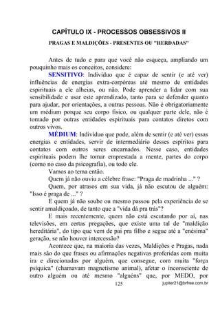 4) Como principal vantagem deste procedimento, posso citar,
          além do fato de se formar uma barreira energética para
          quem estiver fora do padrão (algumas entidades espirituais)
          podendo-se controlar melhor o ambiente, também um outro
          fato de grande importância: Uma falange de entidades
          positivas, atuando ainda no Astral pode, muito mais
          facilmente, atuar energeticamente em todos ao mesmo
          tempo, fortalecendo ainda mais a Corrente, pois nesse caso,
          WRGRV   RV   PpGLXQV   HVWDUmR   HTXLOLEUDGRV   GHQWUR   GH   XP

          PHVPR        SDGUmR (GHQWUR GH XPD PHVPD IDL[D GH
          IUHTrQFLDV  ). Dessa forma, essa falange ou falanges,
           precisarão gerar e enviar energias dentro apenas desse
           padrão para que todos possam se beneficiar.
       5) É claro que o item 3 é de suma importância, sabe por que?
           Porque, se no final do equilíbrio, o padrão médio formado
           for de BAIXA VIBRAÇÃO, então, contrariamente ao que
           diz o item 4, quem poderá atuar melhor sobre os médiuns
           serão exatamente energias e falanges DE BAIXO
           PADRÃO VIBRATÓRIO. Você já sabe ao que me refiro,
           não? Lembre-se de que Correntes Fechadas também são
           usadas em rituais de EDL[D PDJLD H PDJLD QHJUD. Por isso
           mesmo é preciso que todos se conscientizem de que são
           eles mesmos, e não os Guias Chefes ou o Chefe de
           Terreiro, os responsáveis pela melhor ou pior situação em
           que a Gira acontecer pois: O TODO DEPENDE DE CADA
           UM!
       Para quem é esperto(a) e sabe raciocinar já deve ter percebido e
sentido que muitas vezes pode estar sendo usado(a) por outros, não?
       - Usado? Perguntarão alguns, normalmente os que vivem no
material e não procuram se aperceber do imaterial.
       Usados sim! Respondo eu. Mas numa boa causa e para que os
objetivos possam ser alcançados.


                                   98                jupiter21@brfree.com.br
 