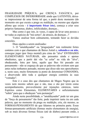 Isso é até comum em qualquer Gira de Umbanda ou Kardec,
mesmo que os médiuns não se apercebam.
       - Mas explica aí, que eu não entendi, essa coisa de estar sendo
usado(a).
       Percebeu que eu expliquei acima que a Corrente Energética ou
Egrégora, se estabiliza num padrão MÉDIO em relação ao potencial
de todos os médiuns envolvidos?
       Então veja bem: Se num determinado Terreiro tivermos 30
médiuns, sendo que 20 deles com um potencial energético 50, por
exemplo (esse é um número hipotético – ainda não há unidade
específica em que se meça o padrão energético de cada ser) e 10 deles
com potencial 10 (QRUPDOPHQWH DTXHOHV TXH VHPSUH WUD]HP VHXV
SUREOHPDV SDUD GHQWUR GR 7HUUHLUR HP *LUDV QmR HVSHFtILFDV SDUD

WDO HVTXHFHQGRVH GH TXH HQTXDQWR DVVLP DJLUHP DOpP GH QmR

SRGHUHP DMXGDU FRQYHQLHQWHPHQWH DLQGD HVWDUmR GLILFXOWDQGR RV

WUDEDOKRV GRV RXWURV   ).
       Note-se que, numa média aritmética, se somarmos todos os
potenciais e dividirmos o valor pelo número de médiuns, chegaremos
a 36.6666... que seria a média do potencial energético do grupo.
       Veja bem que essa média está abaixo do potencial daqueles
que chegam ao Terreiro com 50, o que indica que esses CEDERAM
ENERGIAS para que os que chegaram com 10 pudessem entrar em
um nível médio (36,666...).
       Se situações como essa continuarem a acontecer, é claro que,
mais cedo ou mais tarde, também os que antes chegavam com
potencial 50 vão se exaurindo e absorvendo problemas e problemas
dos outros que, não raramente, são os “coitadinhos”, ou pelo menos
assim se deixam ou gostam de se sentir.
       Também é claro que isso não vai acontecer da noite para o dia,
mas que vai acontecer um dia, pode ter certeza!
       Nessa parafernália toda, quem mais sofre, caso seja mesmo um
Chefe de Terreiro preparado, é ele mesmo, porque, se outros médiuns
têm por quase obrigação, chegarem ao Terreiro o mais positivos

                                  99                jupiter21@brfree.com.br
 