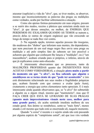 possível, o(a) Chefe do Terreiro o tem POR OBRIGAÇÃO. Nesse
caso, VHPSUH VHUi HOH R PDLRU GRDGRU GH HQHUJLDV para esses menos
preparados.
        Vai dizer que nunca viu ou ouviu falar de Chefes de Terreiro
que no início eram espetaculares e, com o tempo começaram
enfraquecer, enfraquecer, adoecer, adoecer...?
        Será que o grupo mediúnico (desde que ele(a) fosse realmente
preparado) que o acompanhava não teria também parte de culpa nisso?
        Teria sim! Pode ter certeza!
        É muito fácil, às vezes, as pessoas enxergarem as faltas e erros
em outros, mas por ingenuidade ou por maldade mesmo, tornarem
dificílima a análise de si próprios (auto-análise) ou até mesmo fugirem
dela, SUHIHULQGR DFKDU DV FXOSDV VHPSUH IRUD GH VL!
        O que é importante então para o(a) Chefe de Terreiro saber
para que possa evitar sua própria derrubada?
        1) QUANTIDADE NÃO É QUALIDADE – quanto mais
           médiuns sob sua responsabilidade, maiores os riscos para
           ele(a) próprio, pois maiores poderão ser os erros cometidos;
        2) Cada médium tem que ter conhecimento e levar a sério o
           fato de ser PARTE INTEGRANTE DO TODO;
        3) Todos os médiuns têm que ter em mente a obrigatoriedade
           de estarem o mais positivos que puderem em todas as
           Giras, principalmente as de atendimento a público;
        4) Em Giras que não sejam especificamente para os médiuns
           ou que não se abra parênteses para isso, OS PROBLEMAS
           PESSOAIS TÊM QUE FICAR LÁ FORA;
        5) Correntes Mediúnicas enfraquecidas por atitudes erradas de
           médiuns e mesmo de Chefes de Terreiro mal orientados,
           mais cedo ou mais tarde levará o grupo a ter que fazer
           pactos com entidades e falanges de Baixo Astral para que
           possam sobreviver.

       - Ih! Agora o cara falou besteira, dirão alguns!

                                  100                 jupiter21@brfree.com.br
 