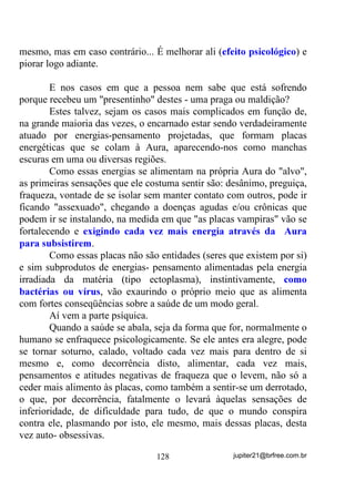 - Onde já se viu esse negócio de ter que fazer pacto e
principalmente com o Baixo Astral?
       - Se a gente está fazendo caridade é justo que melhoremos
cada vez mais. Sendo assim, vamos ficar é de bem com o Alto Astral.
       - Decididamente ele “viajou”!
       É, meus irmãos. A ingenuidade, a falsa humildade e a pouca
experiência, costumam não deixar ver o mais básico dos básicos - a
trave em nossos próprios olhos, como diria o Cristo.
       Tenho escrito esses volumes e, quem os leu atentamente,
percebeu, com certeza, que tenho tratado o assunto UMBANDA,
muito mais pelo lado WpFQLFR H PHVPR WiWLFR. Por orientações práticas
que podem ser testadas e seus efeitos observados por cada um, GHVGH
TXH VH GLVSRQKDP D WHQWDU, do que pelas fantasias e lendas que

povoam o mundo místico.
       Muito mais do que impingir quaisquer tipos de práticas, busco
demonstrar os porquês de certos erros acontecerem e sugerir
modificações comportamentais em acordo com o muito que já existe
de informações sobre o mundo espiritual e seus habitantes, mesmo os
advindos de outras seitas ou religiões. Além disso e muito mais que
isso, busco fazer entender a cada um que todos somos responsáveis
por nós mesmos e num caso de vida grupal ou reunião de grupos,
também por esses, o que acarreta na necessidade de cada pessoa ser,
por si, o melhor possível, seja socialmente, espiritualmente e
mediunicamente nos casos de grupos espiritistas.
       Especialmente para esse último caso, tento sempre chamar a
atenção para o fato de que o trato com o mundo imaterial ou espiritual,
exige de nós, não só a fé, não só a boa vontade, não só as boas
intenções, mas muito de conhecimento, técnicas e táticas corretas
nesse sentido. Tudo isso visando o máximo de segurança para aqueles
que se embrenham pelos contatos com os seres espirituais, porque lá,
como aqui, não existem só anjos não! Quem assim pensar está fadado,
mais cedo ou mais tarde, a sérios contratempos.


                                 101                jupiter21@brfree.com.br
 