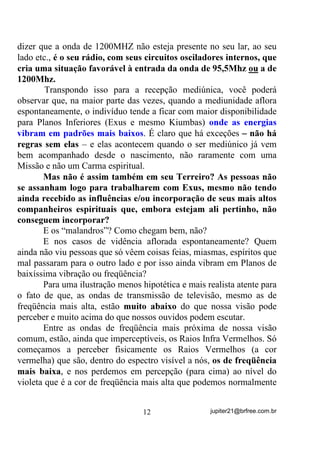 Perceba também que, se você conseguir bater mesmo 1.000
vezes por segundo na mesa, FRP FHUWH]D Mi QmR YHUi PDLV VXD PmR
porque nossa visão normal não acompanha essa velocidade de
movimentos, batimentos ou ciclos, ou hertz e é por isso que não
conseguimos ver uma grande parte de corpos existentes que se agitam
em freqüência muito superiores ou mesmo inferiores às que podemos
ver.
        No caso de 1.000 ciclos por segundo ou 1.000 Hertz (1.000Hz),
ainda poderíamos escutar o som das batidas já que o ouvido humano
percebe sons entre mais ou menos 20 Hz e 20.000 Hz - FAIXA
VIBRATÓRIA AUDÍVEL.
        O seu “computadorzinho” aí, tem um processador que pode ser
capaz de trabalhar, talvez, a uma velocidade de 400MHz ou até uns 4
GHz ... rapidinho, não?
        Se ele conseguisse trabalhar bem, tanto em 400MHz (400
milhões de ciclos por segundo) quanto em qualquer outra freqüência
ENTRE esses 400MHZ e os 4GHz (4 bilhões de ciclos pos segundo),
então essa seria a FAIXA VIBRATÓRIA das energias com que ele
poderia interagir - de 400Mhz a 4 GHz.
        Deu para entender um pouquinho mais desse papo de
freqüência e faixa vibratória?
        O que estou afirmando pra você é que, embora as entidades
espirituais sejam seres que conosco se comunicam, fazem-no sempre
através da sintonia das freqüências com que o médium está
acostumado, ou seja, para que haja uma boa comunicação, uma boa
vidência, uma boa clariaudiência, etc., será preciso que o médium
saiba ou possa ter sintonizadas as suas antenas (KDNUD RURQiULR H
RXWURV) para as freqüências em que vivem ou vibrem essas entidades,

caso contrário, vai ficar dizendo que elas não existem, entendeu?
        Voltando ao rádio, por exemplo: Quando você sintoniza
1200MHz, você recebe a estação que vibra ou envia seu sinal nessa
freqüência. Se sintonizar em 95,5Mhz, receberá outra H QHP
SHUFHEHUi TXH H[LVWH D GH 0+] HQWHQGHX? E isso não quer



                                 11                jupiter21@brfree.com.br
 