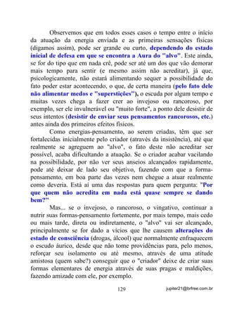 Antes de criarmos barreiras para o conhecimento, que tal
entendermos o porquê da tal afirmação?
        Vamos a ela então! E para que não pensem que estou
inventando possibilidades, comuniquem-se, observem, analisem,
estejam sempre atentos a grupos e médiuns que pensam diferente!
        Quem já tem mais tempo no santo”, procure se lembrar de
tantos Terreiros que fecharam, com seus “chefes” indo “bater cabeça”
em outras religiões e seitas e tracem um paralelo para ver se não
estariam enquadrados nos casos que vou citar agora, ok?
        Lembre-se que, qualquer semelhança com fatos verídicos será
pura coincidência. Não estaremos aqui tratando do Terreiro “a” ou
“b”, mas de situações observadas ao longo de muitos anos em muitos
Terreiros que começaram PXLWR PDLV SHOD HPSROJDomR GR TXH SHOD
QHFHVVLGDGH.

        Consideremos um grupo mediúnico que, a princípio abriu suas
portas anunciando-se como de Umbanda.
        Médiuns arrumadinhos, entidades positivamente incorporadas,
Chefes de Terreiro firme em suas determinações, ensinando e
cobrando de cada um o que realmente deverão fazer dentro das Giras
para que tudo funcione perfeitamente.
        O tempo passa e algumas amizades, mais do que a
hierarquia, e a cobrança justa de comportamento passam a ser
consideradas, o que pode muito bem provocar inveja em uns em
relação a outros. (VWi Dt R SRQWR LQLFLDO GH XPD SRVVtYHO GHUURFDGD
VDEH R SRUTXr

        A partir do momento em que se formem grupinhos dentro do
grupão as Correntes Mediúnicas já não serão mais as mesmas pois,
como expliquei antes, a maior e melhor força desta depende de como e
quanto cada um colabora e, em casos como este, PODE VERIFICAR
SE TIVER OPORTUNIDADE, os que se sentem menos bajulados
pelo Chefe ou suas entidades, passam, mesmo que não percebam no
início, a vibrar menos intensamente, a participar menos intensamente
com suas energias em prol do grupão. +i FDVRV HP TXH HVVD

                                102               jupiter21@brfree.com.br
 