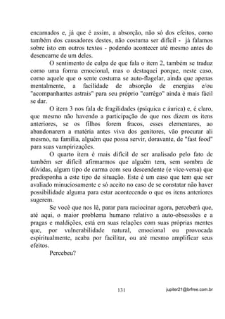 recebia, já não tem as mesmas vibrações, o Caboclo Ventania está
com uma aproximação estranha e, quando percebem, como dizer isso
para alguém do grupão? Seria se passar atestado de incapacidade,
não?
        Se no grupão houver médiuns preparados para sentir essas
transformações até que não é tão mal, desde que o Pai (Mãe) no
Santo concorde que está desequilibrado(a) e que as entidades que
recebia antes já não são mais as mesmas. Mas se ele(a) for
daqueles(as) que sempre estão certos, com certeza a coisa vai piorar
para todos já que, se ele foi abandonado por seus verdadeiros Guias,
certamente estará sendo atuado pelo BAIXO ASTRAL.
        Nesse ponto o PACTO COM O BAIXO ASTRAL já está
consumado. E por que?
       3HOD LQVLVWrQFLD QD SHUPDQrQFLD GH DWLWXGHV H YDLGDGHV TXH

GHVHQFDGHDUDP RV DFRQWHFLPHQWRV   .
        Mas não vá pensando que isso só vai acontecer com o Pai ou
Mãe no Santo não porque, quando chega a eles, com certeza (a não ser
que eles tenham cometido sandices em nome de uma suposta proteção
espiritual), já começou por alguns ou muitos dos médiuns que
compõem a Corrente do Terreiro.
       $ SDUWLU GDt YRFr YDL YHU R 7HUUHLUR FRP PXLWR PDLV IHVWDV

EHELGDV H FRPLGDV GR TXH $5,'$'( PHVPR          .
        A partir daí você vai perceber que a malandragem saiu das ruas
e tomou conta das Giras e, principalmente, os ensinamentos de
UMBANDA que pudessem levar os médiuns a princípios evolutivos
reais, DQWHV SDVVDGRV SHODV HQWLGDGHV SRVLWLYDV, deixam de ser
necessários ou importantes QR HQWHQGHU GRV QRYRV GRQRV!
        Ensinamentos que visem explicar que cada um de nós tem sua
força, ainda que em estado latente, precisando ser acordada com a
participação de esforço próprio; que cada um de nós tem que aprender
a andar com seus próprios pés; que cada um de nós tem companheiros
positivos do outro lado que nos podem orientar melhor ainda que


                                 104                jupiter21@brfree.com.br
 