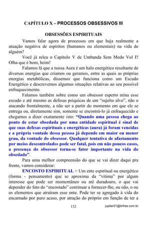 outros VH SDUD LVVR IL]HUPRV IRUoD H RV EXVFDUPRV FRP Ip,... nem
pensar então!
        Assim como em várias outras seitas: QUANTO MAIS
DEPENDENTES E PRINCIPALMENTE PAGANTES, MELHOR.
        E agora quanto à malandragem supracitada que alguns poderão
tentar pegar como fio de discórdia.
        Vou afirmar mais uma vez em alto e bom tom que admiro o
trabalho dos que hoje se dizem malandros e se infiltraram nas
Umbandas de muitos, desde que ali estejam com fins de
APRENDEREM COM OUTRAS ENTIDADES MAIS EVOLUÍDAS
a como se comportarem e buscarem realmente a evolução que é o
motivo maior por que estão se apresentando.
        De forma alguma aceito ou aceitarei (e nisso sou radical
mesmo) que malandros sejam chefes de terreiro de Umbanda e muito
menos Chefes de Coroa de Médiuns de Umbanda, e que por ser esta
uma colcha de retalhos, como até mesmo alguns ousam chamar essa
Umbanda (o que para mim é até um desrespeito), ela tem que aceitar
qualquer um que se apresentar para trabalhos e GD IRUPD TXH YLHUHP.
Se formos encarar dessa maneira, observando que essas falanges são
relativamente novas, tanto na espiritualidade como, principalmente em
Umbanda (FRPHoDUDP D VH DSUHVHQWDU QRV DQGRPEOpV DWLPEyV
H GDt VH DODVWUDUDP), já estou antevendo para um futuro bem próximo

a presença das falanges de maconheiros, traficantes, cheiradores
sendo chamados de Guias e chefiando certos terreiros.
        Quem quiser aceitar isso faça-o, mas depois não fique
sensibilizado com as críticas dos afamados perseguidores dos pais de
encostos quando começarem a alardear que na Umbanda quem chefia
são os malandros, demônios, etc. e tal.
        Ou um verdadeiro Terreiro de Umbanda tem CHEFE espiritual
condizente com os objetivos de UMBANDA, ou então digam logo o
que são – UMBANDA NÃO!!!
        Ainda sobre as GIRAS DE UMBANDA, vamos nos ater
àquelas chamadas de DESENVOLVIMENTO MEDIÚNICO.

                                105                jupiter21@brfree.com.br
 