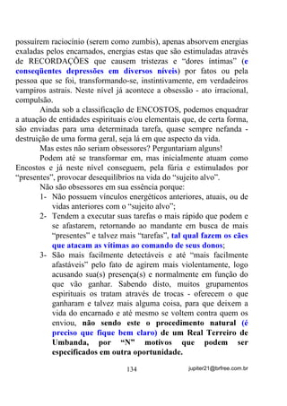 SRGHUi REVHUYDU

        Qualquer Chefe tem, quase que por obrigação ter, entre as
Giras de Terreiro, no mínimo (dentro do que acho lógico já que ativar
a mediunidade é uma questão PXLWR PDLV GH WUHLQDPHQWR TXH GH
RXWUDV FRLVDV) algumas Sessões por mês, ainda que elas sejam

realizadas em horário anterior às Giras de atendimento e no mesmo
dia, mandando-se embora depois os médiuns iniciantes.
        Essas Giras devem ser separadas das Giras normais pelo fato
de que, se assim não forem, estarmos nos arriscando a jogar os
iniciantes às feras. Em outras palavras: médiuns em desenvolvimento
jamais deveriam participar efetivamente, até que conseguissem
incorporações realmente positivas, das Giras de Trabalho, sob o risco
de, além de se exporem desnecessariamente, acabarem por enfraquecer
a Corrente (Egrégora) nessas Giras.
        O medo normal que acompanha a muitos, a insegurança que
acompanha a outros tantos, a empolgação que acompanha os demais,
devem ser emoções contidas, se é que se pretende um grupo
mediúnico forte e coeso no final pois, como já vimos, cada uma dessas
emoções pode colocar uma boa Corrente a se perder - RV 