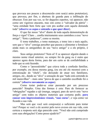 A importância de um treinamento mediúnico bem orientado é
tão grande que podemos compará-la, ainda que grosseiramente, aos
treinamentos que são usados em Clubes de futebol.
        Nos Clubes sempre são mantidas escolinhas que visam, no
futuro, a forjar grandes craques que comporão o time principal. Os
jogadores de escolinhas, iniciantes, a não ser em casos muito
especiais, quando estão totalmente preparados, não jogarão no time
principal. Se o técnico maluco do time principal começar a enxertar
sua equipe com aqueles que ainda não têm nível técnico para tal, o que
vai acontecer?
        Deu pra entender? Acontece da mesma forma nas Giras!
        Alguns poderão tentar dizer que os iniciantes podem ficar nas
Giras como auxiliares (cambonos) e que isso não os atrapalharia nem
ao Terreiro.
        Ledo engano, meu caro. O que pode acontecer e acontece na
maioria das vezes é o fato de que, desde o começo de seu
desenvolvimento esses médiuns estarão em contato maior (SRU IDOWD
GH WUHLQDPHQWR H FRQKHFLPHQWR) nessas Giras, com Exus, kiumbas e

afins, provenientes não só de trabalhos a serem realizados para pessoas
da assistência como também de Giras específicas o que, fatalmente,
num futuro bem próximo, fará com que eles acabem recebendo
todos os Exus e Pombas Giras do mundo e tenham dificuldades para
receberem seus fiéis e esquecidos GUIAS VERDADEIROS.
        Ah, mas isso não é regra porque muitos começaram como
cambonos...
        Toda regra tem exceções, não é certo?
        Dirigir bêbado nem sempre causa acidentes e muitos bêbados
talvez nunca tenham sofrido um, mas que o risco é forte e eminente,
não tenha a menor dúvida!
        Aproveitando o que já falamos acima sobre indução, vamos
sugerir que você experimente uma técnica que serve muito bem para
auxiliar médiuns em desenvolvimento, sempre levando em conta que


                                 107                jupiter21@brfree.com.br
 