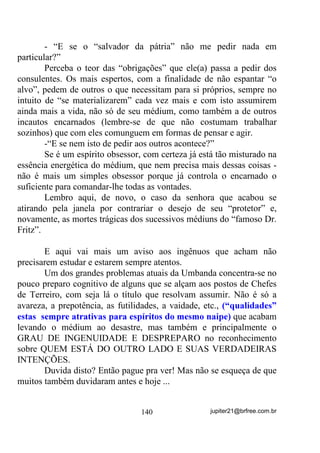 essas Giras deveriam buscar as maiores e melhores vibrações para esse
médiuns, na busca pelos seus verdadeiros GUIAS.
       Em suas próximas giras de desenvolvimento, que deverão ser
freqüentadas também pelos médiuns considerados prontos, depois de
preparado o Terreiro da melhor forma possível, crie dois semicírculos
humanos: um composto pelos médiuns em desenvolvimento e, por
fora deste, um outro composto pelos médiuns considerados prontos,
fechando o círculo com o Congá (mesmo que não o toquem).
       Peça a todos muita concentração e aos médiuns prontos que
não dêem passagem, mesmo em caso de sentirem a presença de seus
protetores ± R SDSHO GHOHV VHUi R GH LQGX]LU RX SURMHWDU HQHUJLDV
QRV PpGLXQV LQLFLDQWHV IDFLOLWDQGROKHV D LQFRUSRUDomR DOpP GH

ILUPDUHP RV SRQWRV FDQWDGRV TXH YLUmR j VHJXLU

        Inicie a chamada das falanges e Linhas de trabalho que atuam
no Terreiro cantando os Pontos ao mesmo tempo em que observa a
reação de cada médium.
        Digamos que perceba, por exemplo, que nos pontos para
caboclos e caboclas de Oxossi alguns médiuns foram sacudidos
ainda que não tenham incorporado (se tiverem incorporado, melhor
ainda) – esse fato já explica uma afinidade energética deles com essas
falanges ou vibrações.
        Incorporados ou não em qualquer nível, desde que tenham sido
sacudidos, puxe-os com carinho para o centro do círculo, colocando-
os de frente para o Congá, de olhos fechados, e intensifique os cantos
avisando-os de que devem ir se deixando levar pelas sensações que
estão sentindo, e que devem ir se desligando do ambiente em si –
QHVWH   SRQWR   WRGRV   DLQGD   HVWDUmR   EHP   FRQVFLHQWHV   H   RXYLUmR

SHUIHLWDPHQWH

       Seria muito bom que o Chefe da Gira de Desenvolvimento
tivesse sensibilidade suficiente para ir percebendo que tipos de
entidades estão se achegando nesse momento. Se assim acontecer,
com certeza saberá puxar os pontos mais adequados para cada
momento que vier. Cito isso porque, em determinado momento o

                                   108                jupiter21@brfree.com.br
 