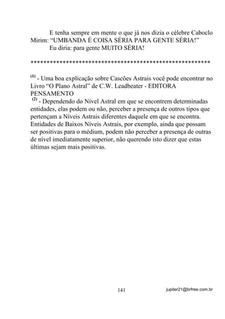 médium desenvolvedor chefe poderia perceber que, no meio daquelas
entidades que ali estão, existe um Caboclo Pena Branca, por exemplo.
Nesse caso, mesmo sem avisar ao médium (R TXH VHULD DWp PXLWR
ERP SDUD HYLWDU DQLPLVPRV) forçaria a puxada de pontos referentes

a esta falange e, como conseqüência, VH HVWLYHU FHUWR, verá o médium
que o incorpora se destacar dos demais em atitudes, dança ou qualquer
outra coisa mais. Se isso acontecer da maneira descrita o médium
desenvolvedor já saberá que o médium tal traz consigo um caboclo
dessa falange, com certeza.
        Ato contínuo, e o médium chefe percebe agora que a falange da
Cabocla Jandira está presente, não necessariamente em apenas um ou
uma médium, como pode ocorrer também no caso anterior – lembre-se
de que os nomes de falange são isso: NOMES DE FALANGE e
inclusive o fato de uma entidade vir pela falange dos Penas Brancas ou
das Jandiras não quer dizer obrigatoriamente que seja um Caboclo
Pena Branca ou uma Cabocla Jandira embora isto até possa acontecer,
ou seja, você pode ter mais de um Pena Branca ou mais de uma
Jandira incorporados ao mesmo tempo em médiuns diferentes.
        Nesse caso os Pontos Cantados sobre as essas Caboclas devem
ser intensificados e, caso a sensação tenha sido real, ver-se-á que os
médiuns atuados por estas falanges se destacarão dos demais.
        Pode ser até que, no meio desta prática, outros médiuns que
não tenham sido colocados no interior do círculo acabem por sentirem
também influências que devem ser observadas. Se assim acontecer,
devem ser conduzidos também ao interior do círculo para que suas
entidades se manifestem positivamente, auxiliadas pelas energias de
médiuns prontos e suas entidades que, com certeza ali estarão também,
mesmo não incorporadas, em auxílio – ISTO TAMBÉM É
CARIDADE!!!
        Ora do adendo: Acontece às vezes que, mesmo cantando para o
Caboclo Ventania, por exemplo, pode um outro de uma outra falange
se achegar e até mesmo incorporar. Isso se deve quase sempre, ao fato
de que sua falange específica não está sendo ou não foi chamada e ele

                                 109                jupiter21@brfree.com.br
 
