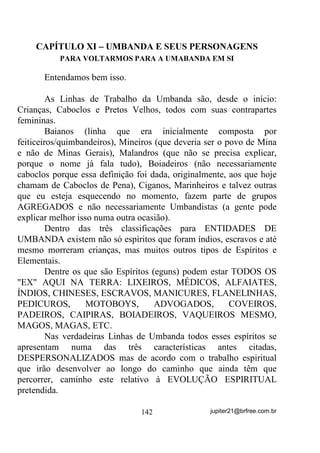 precisava se apresentar em seu médium. Também pode ocorrer que
esse Caboclo seja de uma sub-falange que trabalhe em sintonia com a
falange dos Ventanias. Como saber quando isto está acontecendo? 6y
YHQGR RX VHQWLQGR PHVPR RX HQWmR SHGLQGR SDUD RV PHQWRUHV

HVSLULWXDLV DYLVDUHP

       Quando o médium, mesmo em desenvolvimento, tem
condições de dar boa incorporação, a própria entidade se apresenta
da melhor forma possível; quando não, caberá ao chefe de
desenvolvimento ir anotando e percebendo as diferenças até mesmo de
energias que acompanham a entidade ou entidades que não pertençam
às falanges chamadas, estando sempre em estado de alerta,
SULQFLSDOPHQWH    SDUD   HYLWDU   TXH   QmR   VHMDP     JDOKRIHLURV        H

NLXPEDV WHQWDQGR VH LQILOWUDU QD RUUHQWH GH 'HVHQYROYLPHQWR

        É claro que você já percebeu que com todas as outras falanges
e Linhas (Pretos e Pretas Velhas, Crianças, etc.) a coisa pode se dar da
mesma maneira. O mais importante, para o que se deve dar especial
atenção, é para a preparação do médium que chefiará o trabalho de
desenvolvimento – quanto mais sintonizado(a) e firme ele(a) for,
melhor será esse trabalho com os médiuns que futuramente comporão
o Corpo Mediúnico de seu Terreiro.
        Uma outra técnica, quando não dispomos de médiuns prontos
em quantidade suficiente, é feita da seguinte maneira:
        Consideremos firmada a Gira e o Terreiro.
        Colocam-se os médiuns em desenvolvimento em semicírculo
(meia-lua), de frente para o Congá de forma que este feche o circuito
(eles não precisam estar colados uns nos outros) e os médiuns prontos
por fora (por trás deles).
        Iniciados os pontos de caráter geral (não específico de uma ou
outra falange – normalmente pontos de louvação e não de chamada) de
uma Linha ou falange, percebe-se os que balançam mais nesse ou
aquele ponto, sem no entanto colocar realces maiores sobre o fato –
apenas observa-se. Se houver incorporação nesse período, então que se
vá conversar ou tentar conversar com a entidade incorporada tentando

                                  110                 jupiter21@brfree.com.br
 