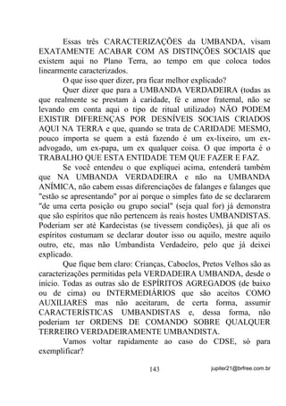 saber suas origens e sobre seu trabalho com o médium. Se não houver
(no caso em que os médiuns ainda são muito iniciantes), após uma
chamada geral, coloca-se os médiuns que balançaram ou que o
médium desenvolvedor percebeu que poderiam balançar mas que
não o fizeram por receio talvez, no centro do círculo que inclui o
Congá, mantendo-os sempre com os olhos fechados durante os Pontos
Cantados .
        Por trás dele ou deles, também no centro, um ou mais médiuns
prontos que sintonizem bem as mesmas vibrações.
        Explico melhor: Digamos que foi percebido que três ou quatro
médiuns sentiram vibrações na chamada ou louvor a Ogum, desta
feita. Colocados no centro do Terreiro, médiuns que tenham melhor
acompanhamento ou sejam filhos de Ogum devem ser colocados por
trás destes.
        A idéia é a de que, já que sintonizaram, ainda que não tenham
incorporado essa energia, quando no centro do círculo e ainda por
cima recebendo energias semelhantes dos médiuns prontos
direcionadas especificamente para eles, seus chakras e centros
mediúnicos possam ser ativados (por indução) e até mesmo, por causa
disto, chegarem a um grau qualquer de incorporação.
        Manter os olhos fechados durante esse trabalho não quer dizer
que as entidades que chegam têm de estar, por Lei, de olhos fechados
como em outras doutrinas, até sei lá quando – VHUYHP DSHQDV SDUD
DMXGDU DR PpGLXP D VH GHVOLJDU R Pi[LPR SRVVtYHO GR TXH HVWi

DFRQWHFHQGR    DR VHX ODGR e mantenha-se concentrado no que está

acontecendo com ele mesmo. Isto é uma técnica de auxilio na
incorporação.
        E quando é que um médium pode ser considerado PRONTO
PARA TRABALHO?
        Para simplificar bem, um médium só pode ser considerado
PRONTO para trabalho, HONESTAMENTE FALANDO, quando
tiver condições de, incorporado, SRGHU IDODU VREUH HOH PHVPR.
        Onde eu quero chegar?

                                111                jupiter21@brfree.com.br
 