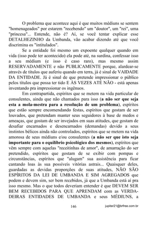 $3Ë78/2 9,,,± 352(6626 2%6(66,926 ,




                          $8722%6(66­2



       Pois muito bem. Já falamos mais de uma vez sobre obsessões
e, aprofundaremos um pouco mais ainda do que foi exposto no
Capítulo V de Umbanda Sem Medo Vol I - 2EVHVV}HV H 2EVHVVRUHV -
que seria até bom ser consultado, ainda antes que se lesse esta parte.

       E antes ainda de iniciarmos esta parte e para ficar melhor
explicado, vamos ter que considerar MÉDIUM aquele ou aquela que
consegue, de uma forma ou outra, comunicar-se com Espíritos e,
VHQGR SRU HOHV XWLOL]DGRV, funcionarem como ,17(50(',È5,26

HQWUH HVVHV (VStULWRV H (QFDUQDGRV das mais diversas formas

(incorporação, psicografia, xenoglossia, etc.).

     De outra forma, entenderemos SENSITIVO como aquele ou
aquela que consegue perceber ou até ver os Espíritos e o universo
paralelo que os cerca, pode sentir influências positivas ou negativas
advindas de outros planos existenciais, sentir influências até mesmo
de encarnados, mas que, não necessariamente ou obrigatoriamente,
sirvam ou possam vir a servir de INTERMEDIÁRIOS entre ESPÍRI-
TOS E ENCARNADOS.

       Isto posto, percebemos logo de início, que todo VERDADEI-
RO MÉDIUM é, antes de mais nada, um SENSITIVO (inclinando-se
cada um para um ou mais tipos de SENSIBILIDADES), mas nem todo
SENSITIVO tem que vir a ser MÉDIUM - VHUYLU GH LQWHUPHGLiULR
HQWUH (VStULWRV H (QFDUQDGRV.



        E já que para se poder vir a ser um BOM INTERMEDIÁRIO
(MÉDIUM) precisamos treinar essa sensibilidade paranormal (além da
normal) que todo SENSITIVO possui, para efeito de compreensão
também, focalizaremos mais especificamente o SENSITIVO neste
texto, desde já considerando que MÉDIUNS, se não bem treinados e
                                 114                jupiter21@brfree.com.br
 