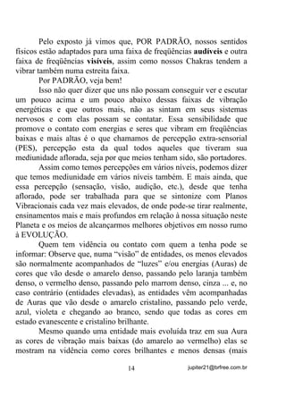 captar. Depois dela vem a ultra - violeta que já não vemos mais E
NEM POR ISSO DEIXA DE EXISTIR.
        Depois da energia Ultra Violeta existe ainda um sem número
mais de energias (MOLÉCULAS QUE SE AGITAM) que, VDEHPRV
H[LVWLU PDV QmR SRGHPRV YHU e, abaixo do Infra Vermelho, mais uma

imensa gama de energias YLEUDQGR HP IUHTrQFLDV WRWDOPHQWH QmR
DFHVVtYHLV j QRVVD YLVmR

       Em relação à audição normal, como já dissemos, só podemos
escutar os sons que vibram em freqüências entre 20 Hz e 20.000Hz
mais ou menos, o que nos impede de escutar sons abaixo e acima
dessas freqüências. Outros animais, no entanto, conseguem captar o
que não conseguimos ouvir, como no caso de apitos para cães, por
exemplo e, nesse caso e por causa deles, VDEHPRV TXH H[LVWH DOJXP
VRP HPERUD QmR FRQVLJDPRV RXYLOR

        É tão grande o universo de energias que não podemos ver,
ouvir e mesmo sentir e, tão maior, que seria interessante você fazer
uma pesquisa sobre isso – ficaria pasmo(a) de saber o quanto somos
restritos em relação à diversificação de energias, que nos circundam
em nosso estado normal, todas elas já relativamente conhecidas pela
Física.
        Mas o que interessa agora entender é que, para a energia passar
do estado Infra Vermelho (não visível ainda) para o estado Vermelho
(visível) ela precisou DXPHQWDU VXD IUHTrQFLD YLEUDWyULD VH
DFHOHUDU 