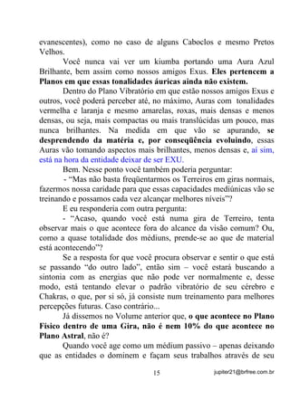e ir aumentando mais e mais de forma que, na medida em

que as energias se apresentam mais “aceleradas”, nós as vamos vendo
como, vermelha, laranja, amarela, verde, azul, violeta (considere
outras mais resultantes da interação entre as citadas) e, depois daí,
FRPR D IUHTrQFLD DXPHQWD DOpP GR TXH D YLVmR SRGH SHUFHEHU,

essa energia torna-se invisível de novo para nós, como no caso já do
Ultra Violeta.
        Mas onde queremos chegar com isso?
        Simples, simples!


                                  13                jupiter21@brfree.com.br
 
